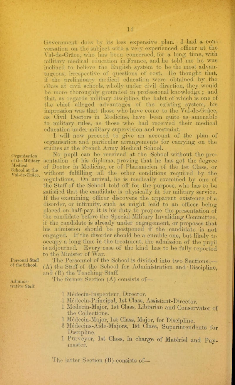 u Government ctoeS by its leaa expensive plan. 1 had a con- versation on tlie subject with a very experienced officer at the Val-de-Grace, who has been concerned, for a long- time, with military medical education in France, and he told me he was inclined to believe the English .sy.stem to be the most advan- tageous, irrespective of questions of cost. He thought that, if the preliminary medical education were obtained by the c/h-ex at civil schools, wholly under civil direction, they would be more thoroughly grounded in professional knowledge; and that, as regards military discipline, the habit of which is one of the chief alleged advantages of the existing system, his impression was that those who have come to the Val-de-Grace, as Civil Doctors in Medicine, have been quite as amenable to military rules, as those who had received their medical education under military supervision and restraint. 1 will now proceed to give an account of the plan of organisation and particular arrangements for carrying on the studies at the French Army Medical School. < Miranis.iiion No pupil can be received at the School without the pre- df the Military sentation of his diploma, proving that he has got the degree i&hfloTatthe °* ^0C^0r *u Medicine, or of Pharmaoien of the 1st Class, or Vel-de-Graco. without fulfilling all the other conditions required by the regulations. On arrival, he is medically examined by one of the Staff of the School told off for the purpose, who has to be satisfied that the candidate is physically tit for military service. If the examining officer discovers the apparent existence of a disorder, or infirmity, such as might lead to an officer being placed on half-pay, it is his duty to propose the presentation of the candidate before the Special Military Invaliding Committee, if the candidate is already under engagement, or proposes that his admission should be postponed if the candidate is not engaged. If the disorder should be a curable one, but likely to occupy a long time in the treatment, the admission of the pupil is adjourned. Every case of the kind has to be fully reported to the Minister of War. Persona] Staff The Personnel of the School is divided into two Sections •— of the School. (A) tbe staff 0f the School for Administration and Discipline, and (B) the Teaching Staff, yfojinig,. The former Section (A) consists of— tratire Staff; 1 Medccin-Inspecteur, Director. 1 Medeein-Principal, 1st Class, Assistant-Director. 1 Medecin-Major, 1st Class, Librarian and Conservator of the Collections. 1 Medecin-Major, 1st Class, Major, for Discipline. 3 Medecins-Aide-Majors, 1st Class, Superintendents for Discipline. 1 Purveyor, 1st Class, in charge of Materiel and Pay- master. The latter Section (B) consists of—