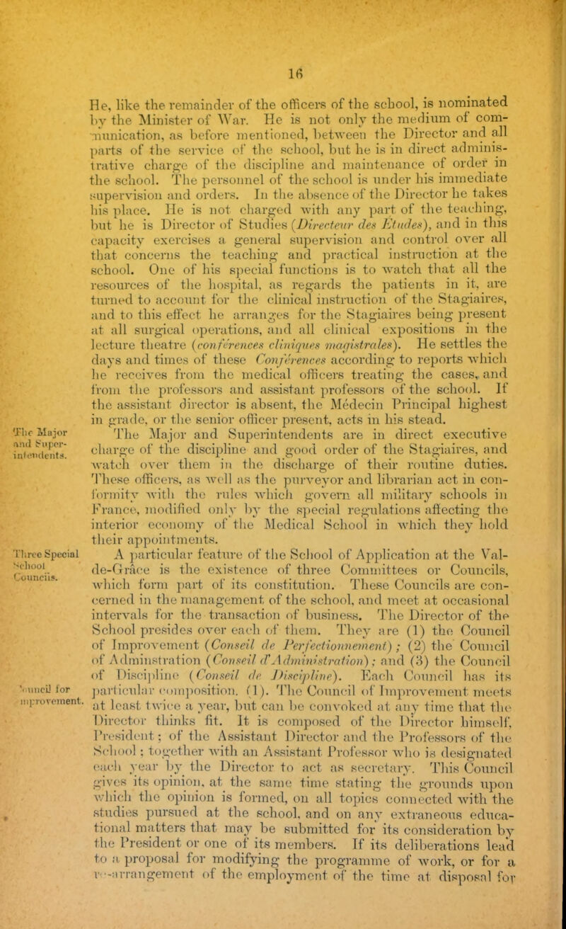 IB 'J'lic Major Aha Super- intendents. He, like the remainder of the officers of the school, is nominated by Hie Minister of War. He is not only the medium of com- munication, as before mentioned, between the Director and all parts of the service of the school, but he is in direct adminis- trative charge of the discipline and maintenance of order m the school. The personnel of the school is under his immediate supervision and orders. In the absence of the Director he takes his place. He is not charged with any part of the teaching, but he is Director of Studies (Directew des Etudes), and in this capacity exercises a general supervision and control over all that concerns the teaching and practical instruction at the school. One of his special functions is to watch that all the resources of the hospital, as regards the patients in it, are turned to account for the clinical instruction of the Stagiaires, and to this effect he arranges for the Stagiaires being present at all surgical operations, and all clinical expositions in the lecture theatre (conferences cliniques magistrcdes). He settles the days and times of these Conferences according to reports which he receives from the medical officers treating the cases, and from the professors and assistant professors of the school. If the assistant director is absent, the Medecin Principal highest in grade, or the senior officer present, acts in his stead. The Major and Superintendents are in direct executive charge of the discipline and good order of the Stagiaires, and Avateh over them in the discharge of their routine duties. These officers, as well as the purveyor and librarian act in con- formity with the rules which govern all military schools in France, modified only by the special regulations affecting the interior economy of the Medical School in which they hold their appointments. A particular feature of the School of Application at the Val- de-Grace is the existence of three Committees or Councils, which form part of its constitution. These Councils are con- cerned in the management, of the school, and meet at occasional intervals for the transaction of business. The Director of the School presides over each of them. They arc (1) the Council of Improvement (Conseil dc Ferfcctionnemcni); (2) the Council of Adminstration (Conseil d'Administration); and (3) the Council of Discipline (Conseil dc Discipline). Each Council has its particular composition* PI). The Council of Improvement meets jti] rovement. at ica8l- twice a year, but can be convoked at any time that the Director thinks fit. It is composed of the Director himself. President? of the Assistant Director and the Professors of the School together with an Assistant Professor who is designated cue!i year by the Director to act as secretary. This Council gives its opinion, at the same time stating the grounds upon which the opinion is formed, on all topics connected with the studies pursued at the school, and on any extraneous educa- tional matters that may be submitted for its consideration by the President or one of its members. If its deliberations lead to a, proposal for modifying the programme of work, or for a rearrangement of the employment of the time at disposal for 'three Special School Councils.