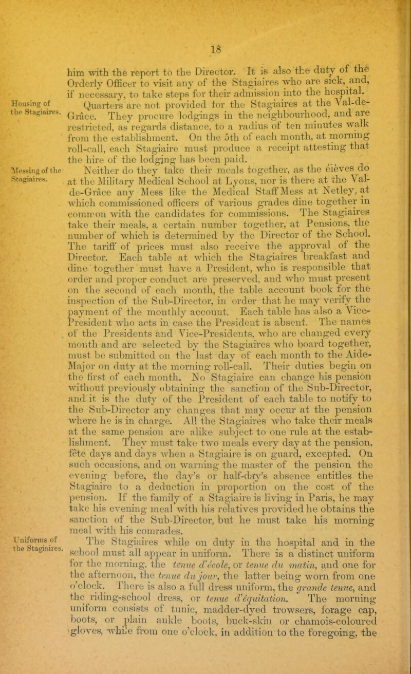 Housing of tli<> Stagiaires. crossing of the E^agiaires. Uniforms of the Stagiaires. him with the report to the Director. It is also the duty of the Orderly Officer to visit any of the Stagiaires who are sick, and, if necessary, to take steps for their admission into the hospital. Quarters are not provided tor the Stagiaires at the 'S al-de- Grace. They procure lodgings in the neighbourhood, and are restricted, as regards distance, to a radius of ten minutes walk from the establishment. On the 5th of each month, at morning roll-call, each Stagiaire must produce a receipt attesting that the hire of the lodging has been paid. .W ither do they take their meals together, as the eieves do at the Military Medical School at Lyons, nor is there at the Val- de-Grace any Mess like the Medical Staff Mess at Netley, at which commissioned officers of various grades dine together in common with the candidates for commissions. The Stagiaires take their meals, a certain number together, at Pensions, the number of which is determined by the Director of the School. The tariff of prices must also receive the approval of the Director. Each table at whieh the Stagiaires breakfast and dine together must have a President, who is responsible that order and proper conduct are preserved, and who must present on the second of each month, the table account book for the inspection of the Sub-Director, in order that he may verify the payment of the monthly account. Each table has also a Vice- President who acts in case the President is absent. The names of the Presidents and Vice-Presidents. avIio are changed every month and are selected by the Stagiaires who board together, must be submitted on the last day of each month to the Aide- Major on duty at the morning roll-call. Their duties begin on the first of each month. No Stagiaire can change his pension without previously obtaining the sanction of the Sub-Director, and it is the duty of the President of each table to notify to the Sub-Director any changes that may occur at the pension where he is in charge. All the Stagiaires who take their meals at the same pension are alike subject to one rule at the estab- lishment. They must take two meals every day at the pension, fete days and days when a Stagiaire is on guard, excepted. On such occasions, and on warning the master of the pension the evening before, the day's or half-day's absence entitles the Stagiaire to a deduction in proportion on the cost of the pension. If the family of a Stagiaire is Jiving in Paris, he may take his evening meal with his relatives provided he obtains the sanction of the Sub-Director, but he must take his morning meal with his comrades. The Sta giaires while on duty in the hospital and in the school must all appear in uniform. There is a distinct uniform for the morning, the tcmie d'ecole, or tenue du matin, and one for the afternoon, the tenue du jour, the latter bein<r. worn from one 0 clock. 1 here is also a full dress uniform, the grande tenue, and the riding-school dress, or tenue d''equitation. The morning uniform consists of tunic, madder-dyed trowsers, forage cap, boots, or plain ankle boots, buck-skin or chamois-coloured •gloves, while from one o'clock, in addition to the foregoing, the
