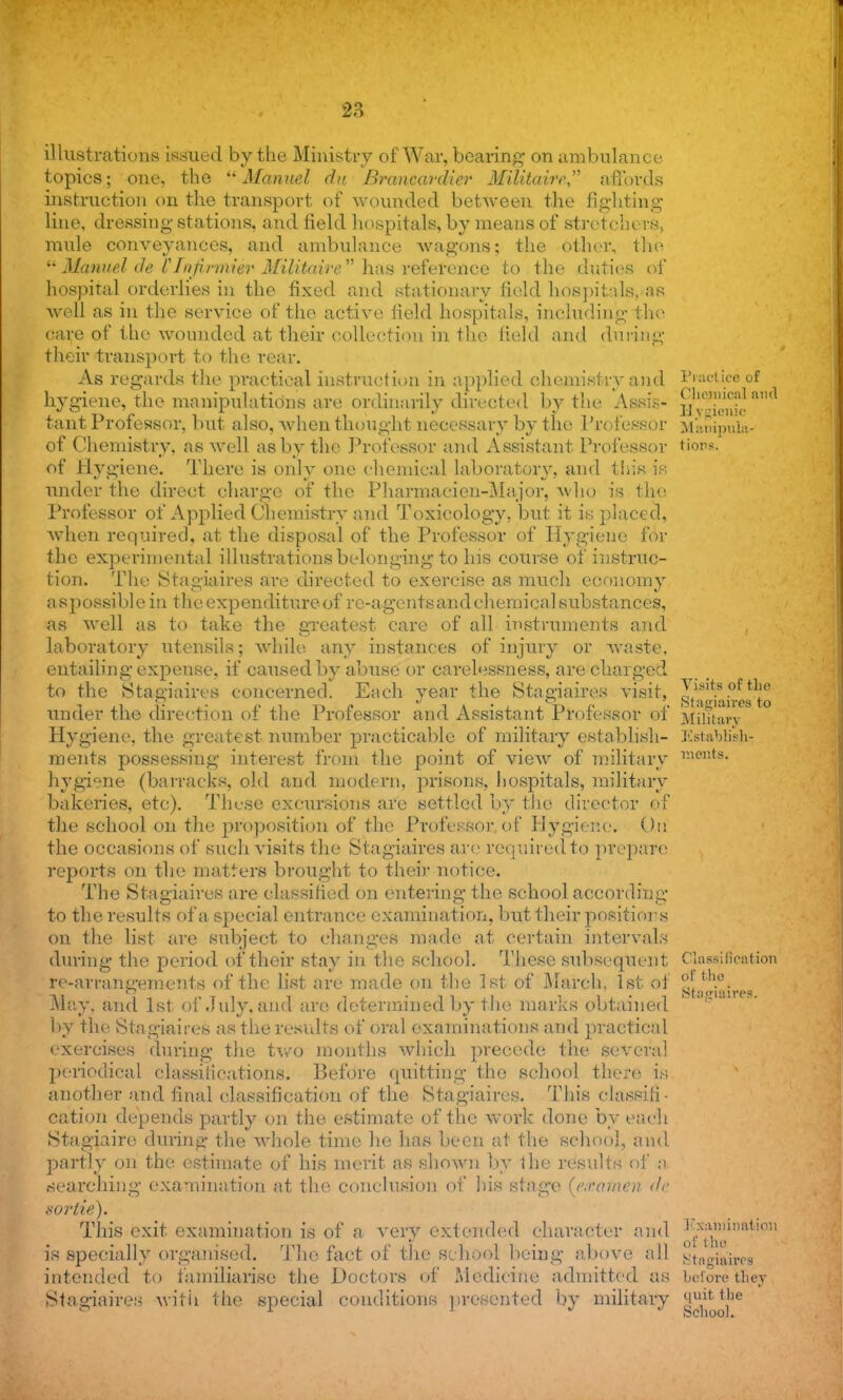 illustrations issued by the Ministry of War, bearing on ambulance topics; one, the Manuel du Brancard ier Militaire affords instruction on the transport of wounded between the fighting line, dressing stations, and field hospitals, by means of stretchers, mule conveyances, and ambulance wagons; the other, the  Manuel de Cfnprmier Militaire  has reference to the duties of hospital orderlies in the fixed and stationary field hospitals, 4S well as in the service of the active field hospitals, including the care of the wounded at their collection in the held and during their transport to the rear. As regards the practical instruction in applied chemistry and Practice of hygiene, the manipulations are ordinarily directed by the Assis- HvSie tant Professor, but also, when thought necessary by the Professor Mauipula- of Chemistry, as well as by the Professor and Assistant Professor Hobs. of Hygiene. There is only one chemical laboratory, and this is under the direct charge of the Pharmacien-Major, who is the Professor of Applied Chemistry and Toxicology, but it is placed, when required, at the disposal of the Professor of Hygiene for the experimental illustrations belonging to his course of instruc- tion. The Stagiaires are directed to exercise as much economy aspossible in the expenditure of re-agents and chemical substances, as well as to take the greatest care of all instruments and laboratory utensils; while any instances of injury or waste, entailing expense, if caused by abuse or carelessness, are charged to the Stagiaires concerned. Each year the Stagiaires visit, Ilslts. tJ'c under the direction of the Professor and Assistant Professor of Military Hygiene, the greatest number practicable of military establish- Establish- ments possessing interest from the point of view of military Kieilts- hygiene (barracks, old and modern, prisons, hospitals, military bakeries, etc). These excursions are settled by the director of the school on the proposition of the Professor of Hygiene. On the occasions of such visits the Stagiaires are required to prepare reports on the matters brought to their- notice. The Stagiaires are classified on entering the school according to the results of a special entrance examination, but their positions on the list are subject to changes made at certain intervals during the period of their stay in the school. These subsequent Classification re-arrangements of the list are made on the 1st of March, 1st of S.f •gfria May, and 1st of .July, and are determined by the marks obtained . by the Stagiaires as the results of oral examinations and practical exercises during the two months which precede the several periodical classifications. Before quitting the school there is another and final classification of the Stagiaires. This classifi- cation depends partly on the estimate of the work done by each Stagiaire during the whole time he has been at the school, and partly on the estimate of his merit as shown by the results of a searching examination at the conclusion of his stage (e.ramea de sortie). This exit examination is of a very extended character and Ksa^inatooii is specially organised. The fact of the School being above all stniniros intended to familiarise the Doctors of Medicine admitted as before they Stagiaires with the special conditions presented by military