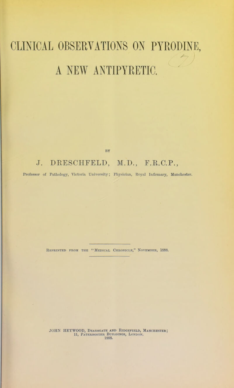 CLINICAL OBSERVATIONS ON PYRODINE, A NEW ANTIPYRETIC. J. DRESCHFELD, M.D., F.R.C.P., Professor of Pathology, Victoria University; Physician, Royal Infirmary, Manchester. Reprinted from tiie Medical Chronicle, November, 1888. JOHN HEYWOOD, Deankqate and Ridoefield, Manchester; 11, Paternoster Buildings, London. 1888.