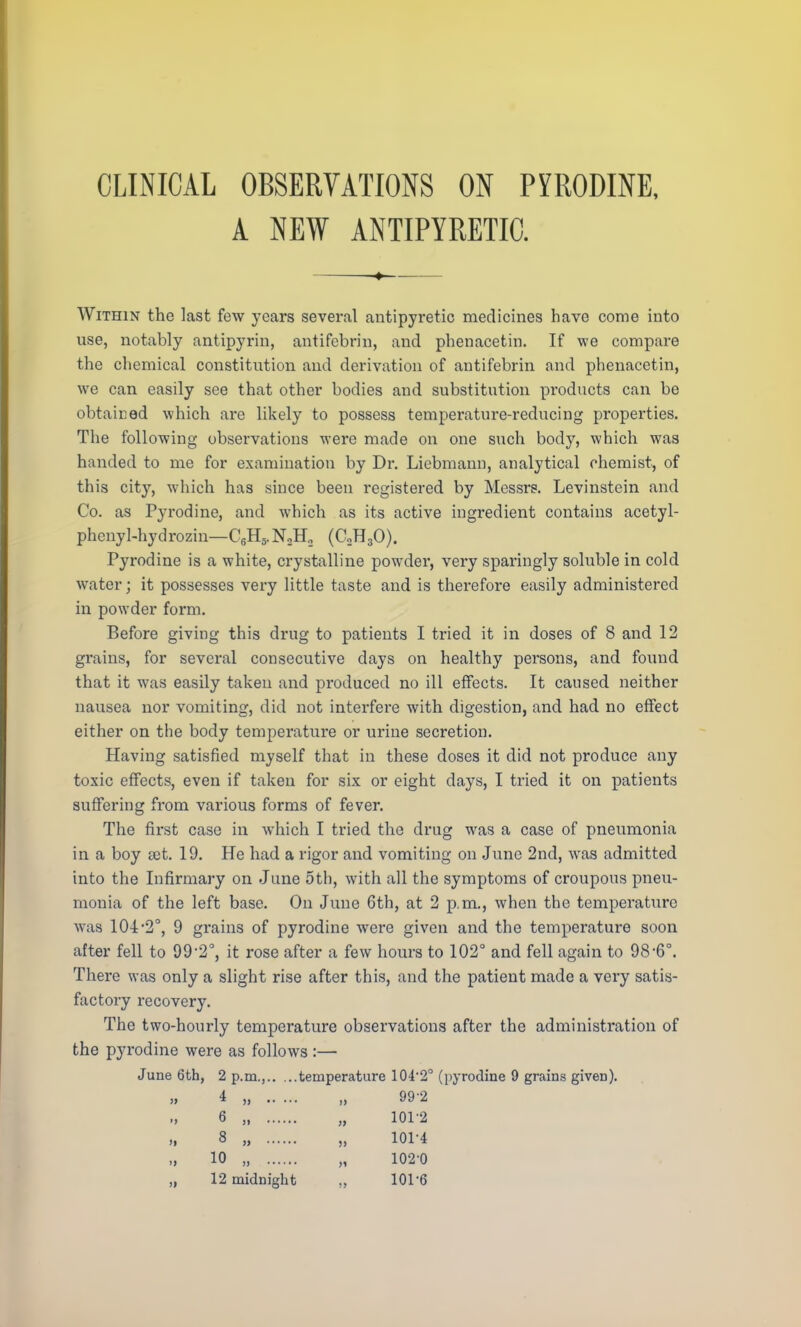 A NEW ANTIPYRETIC. Within the last few years several antipyi-etic medicines have come into use, notably antipyrin, antifcbrin, and phenacetin. If we compare the chemical constitution and derivation of antifebrin and phenacetin, we can easily see that other bodies and substitution products can be obtained which are likely to possess temperature-reducing properties. The following observations were made on one such body, which was handed to me for examination by Dr. Liebmann, analytical chemist, of this city, which has since been registered by Messrs. Levinstein and Co. as Pyrodine, and which as its active ingredient contains acetyl- phenyl-hydrozin—C6H5.N.2H, (C2H30). Pyrodine is a white, crystalline powder, very sparingly soluble in cold water; it possesses very little taste and is therefore easily administered in powder form. Before giving this drug to patients I tried it in doses of 8 and 12 grains, for several consecutive days on healthy persons, and found that it was easily taken and produced no ill effects. It caused neither nausea nor vomiting, did not interfere with digestion, and had no effect either on the body temperature or urine secretion. Having satisfied myself that in these doses it did not produce any toxic effects, even if taken for six or eight days, I tried it on patients suffering from various forms of fever. The first case in which I tried the drug was a case of pneumonia in a boy dot. 19. He had a rigor and vomiting on June 2nd, was admitted into the Infirmary on June 5th, with all the symptoms of croupous pneu- monia of the left base. On June 6th, at 2 p.m., when the temperature was 10-i-2°, 9 grains of pyrodine were given and the temperature soon after fell to 99,2°, it rose after a few hours to 102° and fell again to 98-6°. There was only a slight rise after this, and the patient made a very satis- factory recovery. The two-hourly temperature observations after the administration of the pyrodine were as follows:— June 6th, 2 p.m., temperature 104*2° (pyrodine 9 grains given). » * » i) 99'2 6 „ „ 1012 8 „ „ 101-4 10 „ „ 102-0 „ 12 midnight „ 101-6