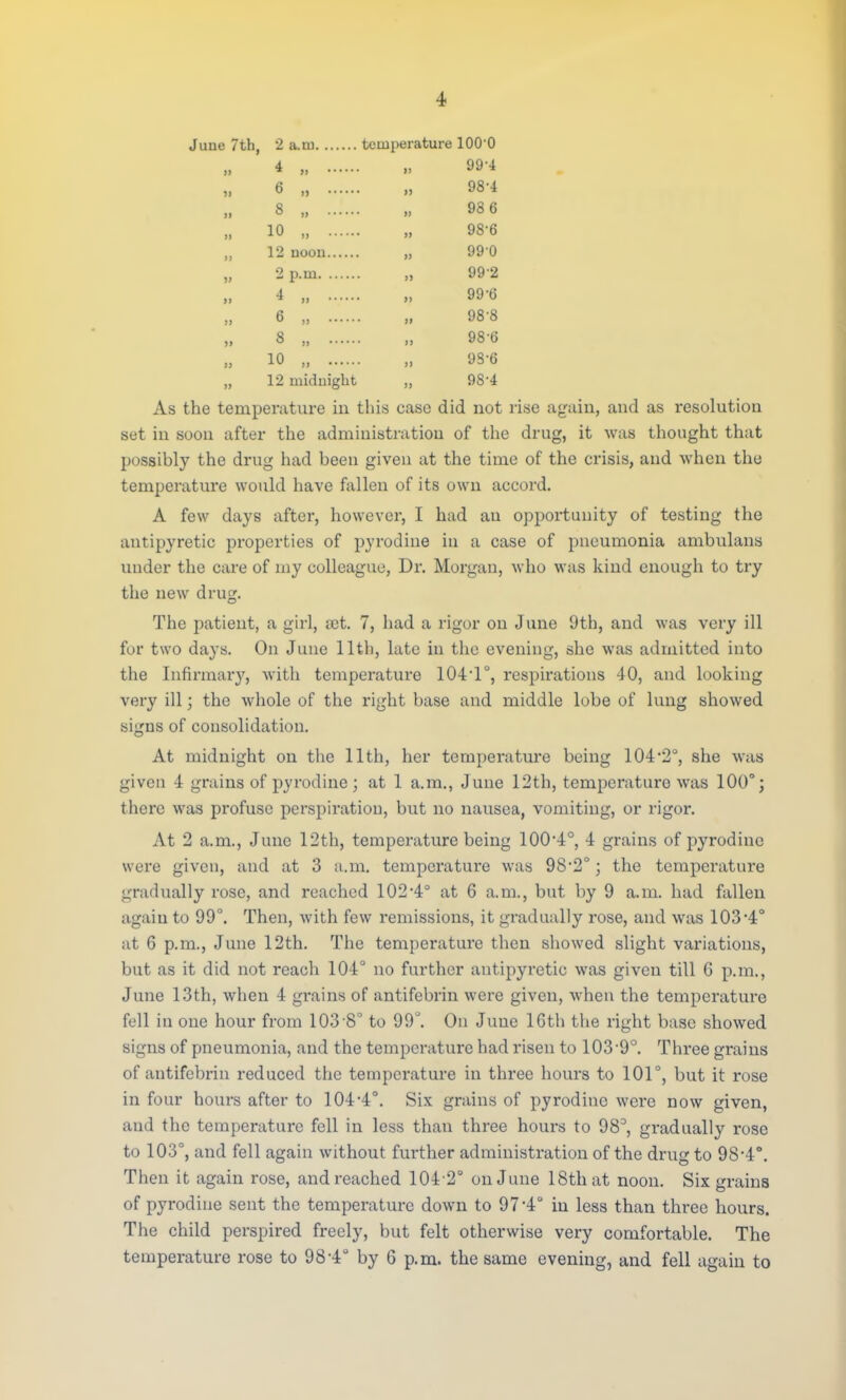 >i June 7th, 2 a.tn temperature lOO'O 4 , „ 99-4 6 „ „ 98-4 8 „ „ 93 6 10 „ , 98-6 12 noon 99 0 2p.m „ 992 4 „ „ 99-6 6 „ „ 988 8 „ „ 986 10 „ „ 98-6 12 midnight „ 984 As the temperature in this case did not rise again, and as resolution set in soon after the administration of the drug, it was thought that possibly the drug had been given at the time of the crisis, and when the temperature would have fallen of its own accord. A few days after, however, I had an opportunity of testing the antipyretic properties of pyrodine in a case of pneumonia ambulans under the care of my colleague, Dr. Morgan, who was kind enough to try the new dru£. The patient, a girl, tet. 7, had a rigor on June 9th, and was very ill for two days. On June 11th, late in the evening, she was admitted into the Infirmary, with temperature 104-1°, respirations 40, and looking very ill; the whole of the right base and middle lobe of lung showed signs of consolidation. At midnight on the 11th, her temperature being 104-2°, she was given 4 grains of pyrodine ; at 1 a.m., June 12th, temperature was 100°; there was profuse perspiration, but no nausea, vomiting, or rigor. At 2 a.m., June 12th, temperature being 100*4°, 4 grains of pyrodine were given, and at 3 a.m. temperature was 98-2°; the temperature gradually rose, and reached 102-4° at 6 a.m., but by 9 a.m. had fallen again to 99°. Then, with few remissions, it gradually rose, and was 103 4° at 6 p.m., June 12th. The temperature then showed slight variations, but as it did not reach 104° no further antipyretic was given till G p.m., June 13th, when 4 gi-ains of antifebrin were given, when the temperature fell in one hour from 103 8° to 99°. On June lGth the right base showed signs of pneumonia, and the temperature had risen to 103-9°. Three grains of antifebrin reduced the temperature in three hours to 101°, but it rose in four hours after to 104-4°. Six grains of pyrodine were now given, and the temperature fell in less than three hours to 98°, gradually rose to 103°, and fell again without further administration of the drug to 98-4°. Then it again rose, and reached 104 2° on June 18th at noon. Six grains of pyrodine sent the temperature down to 97'4° in less than three hours. The child perspired freely, but felt otherwise very comfortable. The temperature rose to 98-4° by 6 p.m. the same evening, and fell again to