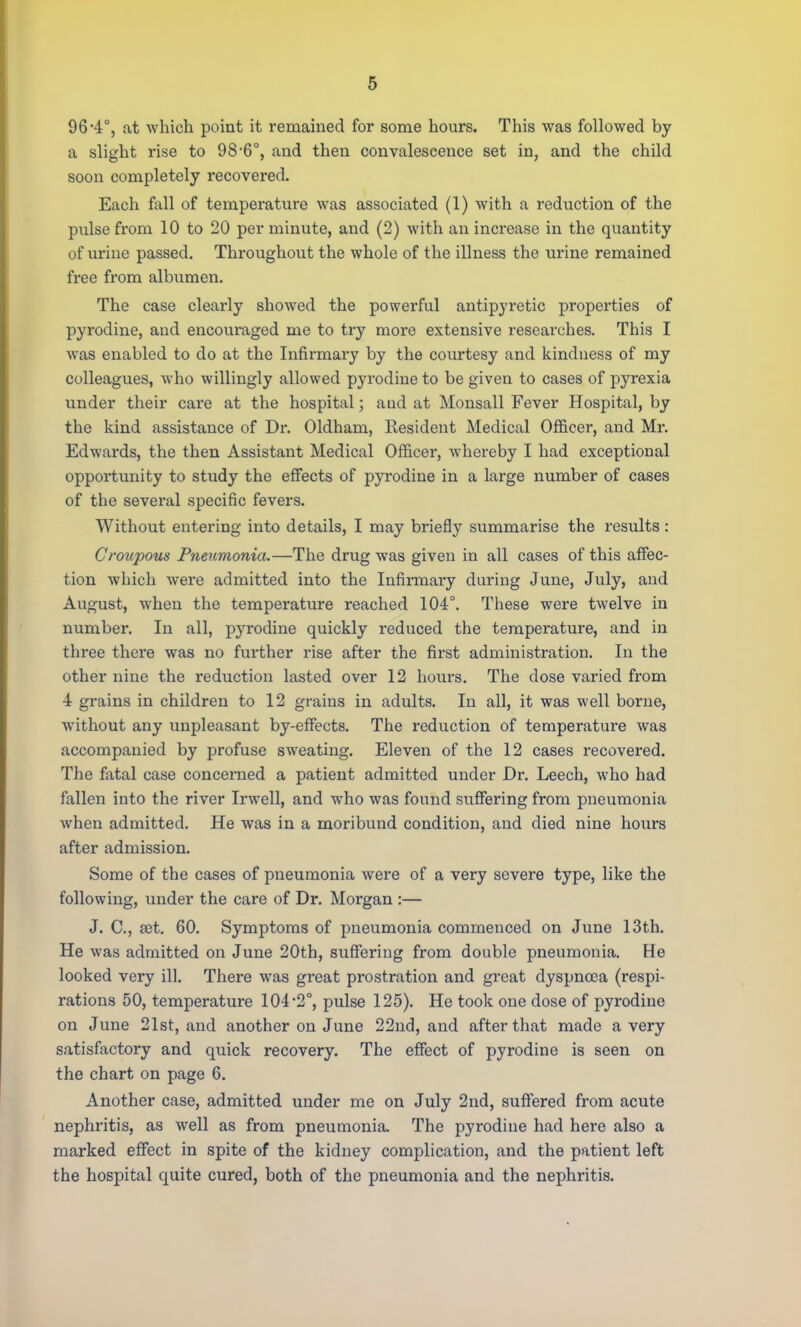 96*4°, at which point it remained for some hours. This was followed by a slight rise to 98-6°, and then convalescence set in, and the child soon completely recovered. Each fall of temperature was associated (1) with a reduction of the pulse from 10 to 20 per minute, and (2) with an increase in the quantity of urine passed. Throughout the whole of the illness the urine remained free from albumen. The case clearly showed the powerful antipyretic properties of pyrodine, and encouraged me to try more extensive researches. This I was enabled to do at the Infirmary by the courtesy and kindness of my colleagues, who willingly allowed pyrodine to be given to cases of pyrexia under their care at the hospital; and at Monsall Fever Hospital, by the kind assistance of Dr. Oldham, Resident Medical Officer, and Mr. Edwards, the then Assistant Medical Officer, whereby I had exceptional oppoi-tunity to study the effects of pyrodine in a large number of cases of the several specific fevers. Without entering into details, I may briefly summarise the results: Croupous Pneumonia.—The drug was given in all cases of this affec- tion which were admitted into the Infirmary during June, July, and August, when the temperature reached 104°. These were twelve in number. In all, pyrodine quickly reduced the temperature, and in three there was no further rise after the first administration. In the other nine the reduction lasted over 12 hours. The dose varied from 4 grains in children to 12 grains in adults. In all, it was well borne, without any unpleasant by-effects. The reduction of temperatm-e was accompanied by profuse sweating. Eleven of the 12 cases recovered. The fatal case concerned a patient admitted under Dr. Leech, who had fallen into the river Irwell, and who was found suffering from pneumonia when admitted. He was in a moribund condition, and died nine hours after admission. Some of the cases of pneumonia were of a very severe type, like the following, under the care of Dr. Morgan :— J. C, set. 60. Symptoms of pneumonia commenced on June 13th. He was admitted on June 20th, suffering from double pneumonia. He looked very ill. There was great prostration and great dyspnoea (respi- rations 50, temperature 104 2°, pulse 125). He took one dose of pyrodine on June 21st, and another on June 22nd, and after that made a very satisfactory and quick recovery. The effect of pyrodine is seen on the chart on page 6. Another case, admitted under me on July 2nd, suffered from acute nephritis, as well as from pneumonia. The pyrodine had here also a marked effect in spite of the kidney complication, and the patient left the hospital quite cured, both of the pneumonia and the nephritis.