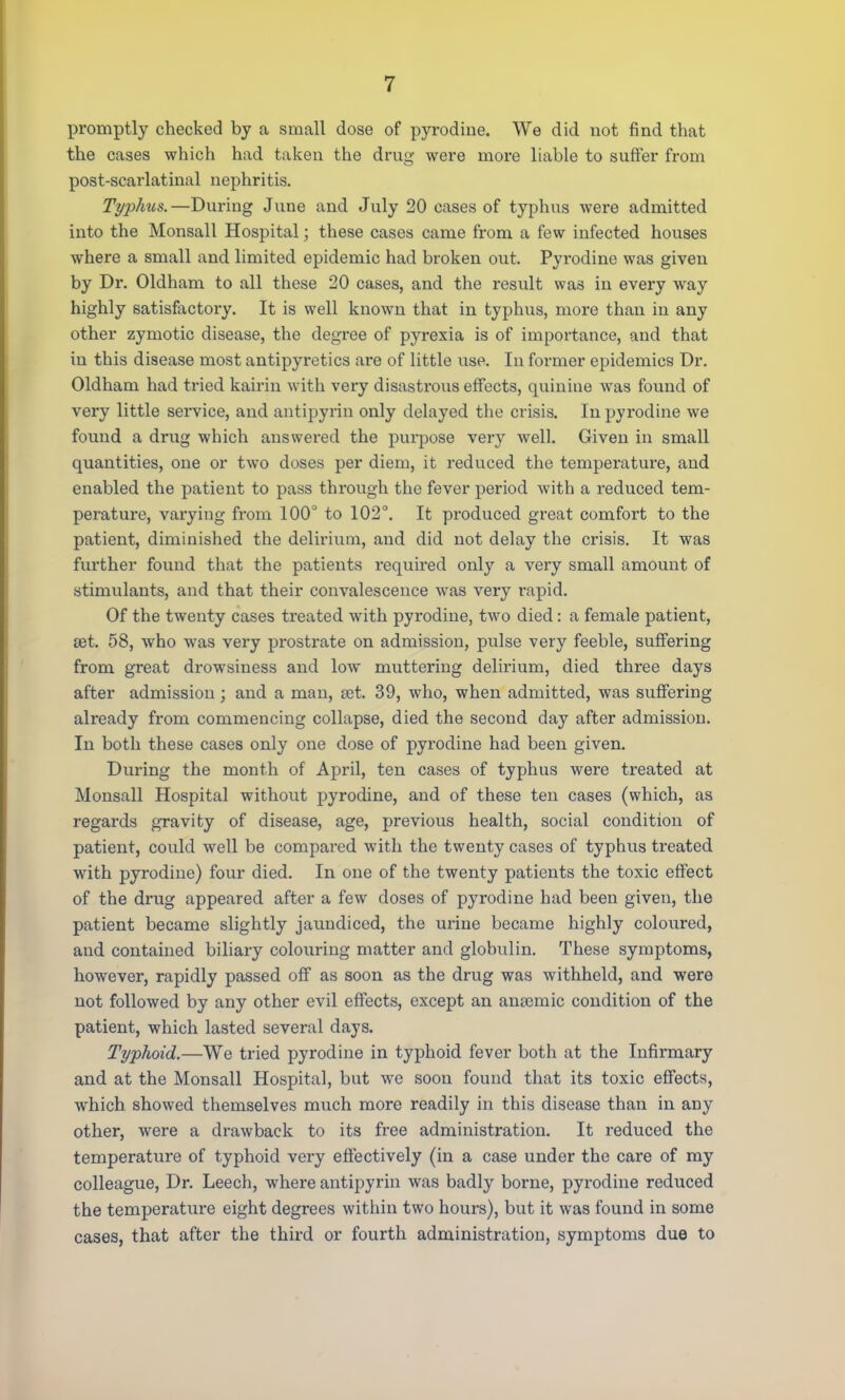 promptly checked by a small dose of pyrodine. We did not find that the cases which had taken the drug were more liable to suffer from post-scarlatinal nephritis. Typhus.—During June and July 20 cases of typhus were admitted into the Monsall Hospital; these cases came from a few infected houses where a small and limited epidemic had broken out. Pyrodine was given by Dr. Oldham to all these 20 cases, and the result was in every way highly satisfactory. It is well known that in typhus, more than in any other zymotic disease, the degree of pyrexia is of importance, and that in this disease most antipyretics are of little use. In former epidemics Dr. Oldham had tried kairin with very disastrous effects, quinine was found of very little service, and antipyrin only delayed the crisis. In pyrodine we found a drug which answered the purpose very well. Given in small quantities, one or two doses per diem, it reduced the temperature, and enabled the patient to pass through the fever period with a reduced tem- perature, varying from 100° to 102°. It produced great comfort to the patient, diminished the delirium, and did not delay the crisis. It was further found that the patients required only a very small amount of stimulants, and that their convalescence was very rapid. Of the twenty cases treated with pyrodine, two died: a female patient, set. 58, who was very prostrate on admission, pulse very feeble, suffering from great drowsiness and low muttering delirium, died three days after admission; and a man, set. 39, who, when admitted, was suffering already from commencing collapse, died the second day after admission. In both these cases only one dose of pyrodine had been given. During the month of April, ten cases of typhus were treated at Monsall Hospital without pyrodine, and of these ten cases (which, as regards gravity of disease, age, previous health, social condition of patient, could well be compared with the twenty cases of typhus treated with pyrodine) four died. In one of the twenty patients the toxic effect of the drug appeared after a few closes of pyrodine had been given, the patient became slightly jaundiced, the urine became highly coloured, and contained biliary colouring matter and globulin. These symptoms, however, rapidly passed off as soon as the drug was withheld, and were not followed by any other evil effects, except an ansemic condition of the patient, which lasted several days. Typhoid.—We tried pyrodine in typhoid fever both at the Infirmary and at the Monsall Hospital, but we soon found that its toxic effects, which showed themselves much more readily in this disease than in any other, were a drawback to its free administration. It reduced the temperature of typhoid very effectively (in a case under the care of my colleague, Dr. Leech, where antipyrin was badly borne, pyrodine reduced the temperature eight degrees within two hours), but it was found in some cases, that after the third or fourth administration, symptoms due to