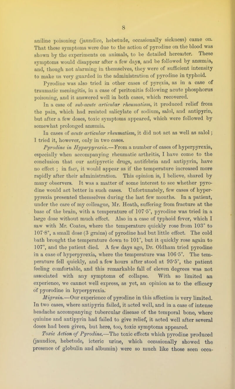 aniline poisoning (jaundice, hebetude, occasionally sickness) came on. That these symptoms were due to the action of pyrodine on the blood was shown by the experiments on animals, to be detailed hereaiter. These symptoms would disappear after a few days, and be followed by anoemia, and, though not alarming in themselves, they were of sufficient intensity to make us very guarded in the administration of pyrodine in typhoid. Pyrodine was also tried in other cases of pyrexia, as in a case of traumatic meningitis, in a case of peritonitis following acute phosphorus poisoning, and it answered well in both cases, which recovered. In a case of sub-acicte articular rheumatism, it produced relief from the pain, which had resisted salicylate of sodium, salol, and antipyrin, but after a few doses, toxic symptoms appeared, which were followed by somewhat prolonged ancemia. In cases of acute articular rheumatism, it did not act as well as salol; I tried it, however, only in two cases. Pyrodine in Hyperpyrexia.—From a number of cases of hyperpyrexia, especially when accompanying rheumatic arthritis, I have come to the conclusion that our antipyretic drugs, antifebrin and antipyrin, have no effect ; in fact, it would appear as if the temperature increased more rapidly after their administration. This opinion is, I believe, shared by many observers. It was a matter of some interest to see whether pyro- dine would act better in such cases. Unfortunately, few cases of hyper- pyrexia presented themselves during the last few months. In a patient, tinder the care of my colleague, Mr. Heath, suffering from fracture at the base of the brain, with a temperature of 107-5°, pyrodine was tried in a large dose without much effect. Also in a case of typhoid fever, which I saw with Mr. Coates, where the temperature quickly rose from 103° to 107-8°, a small dose (3 grains) of pyrodine had but little effect. The cold bath brought the temperature down to 101°, but it quickly rose again to 107°, and the patient died. A few days ago, Dr. Oldham tried pyrodine in a case of hyperpyrexia, where the temperature was 106-5°. The tem- perature fell quickly, and a few hours after stood at 95*5°, the patient feeling comfortable, and this remarkable fall of eleven degrees was not associated with any symptoms of collapse. With so limited an experience, we cannot well express, as yet, an opinion as to the efficacy of pyorodine in hyperpyrexia. Migrain.—Our experience of pyrodine in this affection is very limited. In two cases, where antipyrin failed, it acted well, and in a case of intense headache accompanying tubercular disease of the temporal bone, where quinine and antipyrin had failed to give relief, it acted well after several doses had been given, but here, too, toxic symptoms appeared. Toxic Action of Pyrodine.—The toxic effects which pyrodine produced (jaundice, hebetude, icteric urine, which occasionally showed the presence of globulin and albumin) were so much like those seen occa-