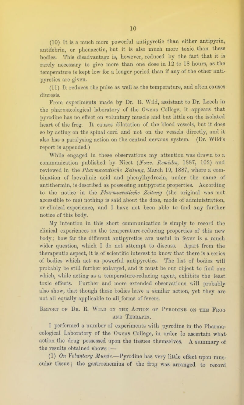 (10) It is a much more powerful antipyretic than either antipyrin, antifebrin, or phenacetin, but it is also much more toxic than these bodies. This disadvantage is, however, reduced by the fact that it is rarely necessary to givo more than one dose in 12 to 18 hours, as the temperature is kept low for a longer period than if any of the other anti- pyretics are given. (11) It reduces the pulse as well as the temperature, and often causes diuresis. From experiments made by Dr. R. Wild, assistant to Dr. Leech in the pharmacological laboratory of the Owens College, it appears that pyrodine has no effect on voluntary muscle and but little on the isolated heart of the frog. It causes dilatation of the blood vessels, but it does so by acting on the spinal cord and not on the vessels directly, and it also has a paralysing action on the central nervous system. (Dr. Wild's report is appended.) While engaged in these observations my attention was drawn to a communication published by Nicot (Nouv. liemedes, 1887, 102) and reviewed in the Pharmaceutische Zeitung, March 19, 1887, where a com- bination of laevulinic acid and phenylhydrozin, under the name of antithermin, is described as possessing antipyretic properties. According to the notice in the Pharmaceutische Zeitung (the original was not accessible to me) nothing is said about the dose, mode of administration, or clinical experience, and I have not been able to find any further notice of this body. My intention in this short communication is simply to record the clinical experiences on the temperature-reducing properties of this new body; how far the different antipyretics are useful in fever is a much wider question, which I do not attempt to discuss. Apart from the therapeutic aspect, it is of scientific interest to know that there is a series of bodies which act as powerful antipyretics. The list of bodies will probably be still further enlarged, and it must be our object to find one which, while acting as a temperature-reducing agent, exhibits the least toxic effects. Further and more extended observations will probably also show, that though these bodies have a similar action, yet they are not all equally applicable to all forms of fevers. Report of Dr. R. Wild on the Action op Pyrodine on the Frog and Terrapin. I performed a number of experiments with pyrodine in the Pharma- cological Laboratory of the Owens College, in order to ascertain what action the drug possessed upon the tissues themselves. A summary of the results obtained shows :— (1) On Voluntary Muscle.—Pyrodine has very little effect upon mus- cular tissue; the gastrocnemius of the frog was arranged to record