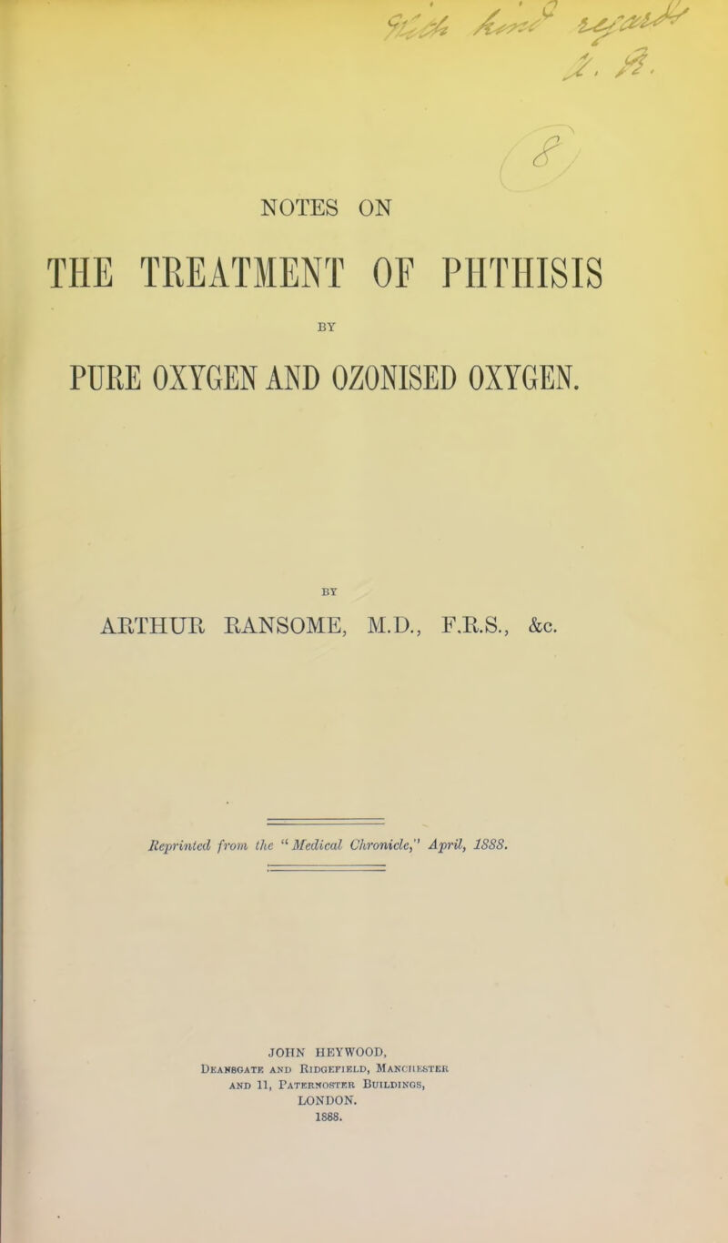 J, 0. NOTES ON THE TREATMENT OF PHTHISIS BY PURE OXYGEN AND OZONISED OXYGEN. BY ARTHUR RANSOME, M.D., F.E.S., &c. Reprinted from the 11 Medical Chronicle,'' April, 1SSS. JOHN HEYWOOD, dean8gate and rldoefleld, manchester and 11, Paternoster Buildings, LONDON. 1888.