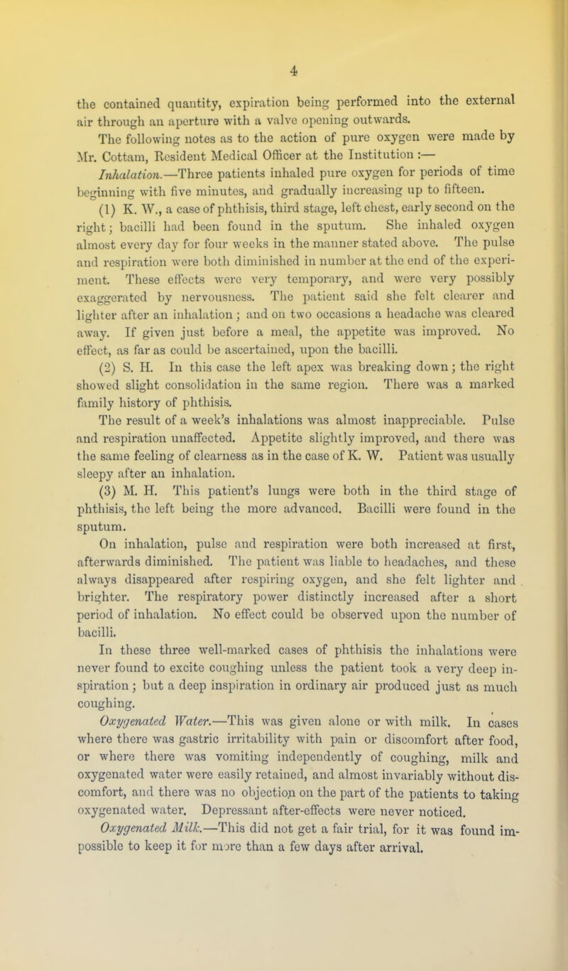 the contained quantity, expiration being performed into the external air through an aperture with a valve opening outwards. The following notes as to the action of pure oxygen were made by Mr. Cottam, Resident Medical Officer at the Institution :— Inhalation—Three patients inhaled pure oxygen for periods of time beginning with five minutes, and gradually increasing up to fifteen. (1) K. W., a case of phthisis, third stage, left chest, early second on the right; bacilli had been found in the sputum. She inhaled oxygen almost every day for four weeks in the manner stated above. The pulse and respiration were both diminished in number at the end of the experi- ment. These effects were very temporary, and were very possibly exaggerated by nervousness. The patient said she felt clearer and lighter after an inhalation : and on two occasions a headache was cleared away. If given just before a meal, the appetite was improved. No effect, as far as could be ascertained, upon the bacilli. (2) S. H. In this case the left apex was breaking down; the right showed slight consolidation in the same region. There was a marked family history of phthisis. The result of a week's inhalations was almost inappreciable. Pulse and respiration unaffected. Appetite slightly improved, and there was the same feeling of clearness as in the case of K. W. Patient was usually sleepy after an inhalation. (3) M. H. This patient's lungs were both in the third stage of phthisis, the left being the more advanced. Bacilli were found in the sputum. On inhalation, pulse and respiration were both increased at first, afterwards diminished. The patient was liable to headaches, and these always disappeared after respiring oxygen, and she felt lighter and brighter. The respiratory power distinctly increased after a short period of inhalation. No effect could be observed upon the number of bacilli. In these three well-marked cases of phthisis the inhalations were never found to excite coughing unless the patient took a very deep in- spiration ; but a deep inspiration in ordinary air produced just as much coughing. Oxygenated Water.—This was given alone or with milk. In cases where there was gastric irritability with pain or discomfort after food, or where there was vomiting independently of coughing, milk and oxygenated water were easily retained, and almost invariably without dis- comfort, and there was no objection on the part of the patients to taking oxygenated water. Depressant after-effects were never noticed. Oxygenated Milk—This did not get a fair trial, for it was found im- possible to keep it for more than a few days after arrival.