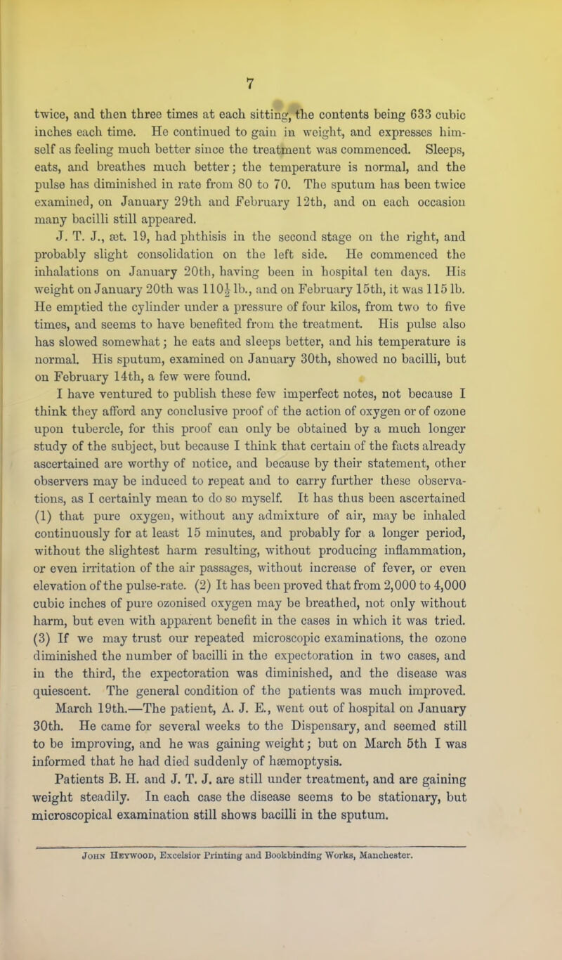 twice, and then three times at each sitting, the contents being 633 cubic inches each time. He continued to gain in weight, and expresses him- self as feeling much better since the treatment was commenced. Sleeps, eats, and breathes much better; the temperature is normal, and the pulse has diminished in rate from 80 to 70. The sputum has been twice examined, on January 29th and February 12th, and on each occasion many bacilli still appeared. J. T. J., rot. 19, had phthisis in the second stage on the right, and probably slight consolidation on the left side. He commenced the inhalations on January 20th, having been in hospital ten days. His weight on January 20th was 110| lb., and on February 15th, it was 115 lb. He emptied the cylinder under a pressure of four kilos, from two to five times, and seems to have benefited from the treatment. His pulse also has slowed somewhat; he eats and sleeps better, and his temperature is normal. His sputum, examined on January 30th, showed no bacilli, but on February 14th, a few were found. I have ventured to publish these few imperfect notes, not because I think they afford any conclusive proof of the action of oxygen or of ozone upon tubercle, for this proof can only be obtained by a much longer study of the subject, but because I think that certain of the facts already ascertained are worthy of notice, and because by their statement, other observers may be induced to repeat and to carry further these observa- tions, as I certainly mean to do so myself. It has thus been ascertained (1) that pure oxygen, without any admixture of air, may be inhaled continuously for at least 15 minutes, and probably for a longer period, without the slightest harm resulting, without producing inflammation, or even irritation of the air passages, without increase of fever, or even elevation of the pulse-rate. (2) It has been proved that from 2,000 to 4,000 cubic inches of pure ozonised oxygen may be breathed, not only without harm, but even with apparent benefit in the cases in which it was tried. (3) If we may trust our repeated microscopic examinations, the ozone diminished the number of bacilli in the expectoration in two cases, and in the third, the expectoration was diminished, and the disease was quiescent. The general condition of the patients was much improved. March 19th.—The patient, A. J. E., went out of hospital on January 30th. He came for several weeks to the Dispensary, and seemed still to be improving, and he was gaining weight; but on March 5th I was informed that he had died suddenly of haemoptysis. Patients B. H. and J. T. J. are still under treatment, and are gaining weight steadily. In each case the disease seems to be stationary, but microscopical examination still shows bacilli in the sputum. John Heywood, Excelsior Printing and Bookbinding Works, Manchester.