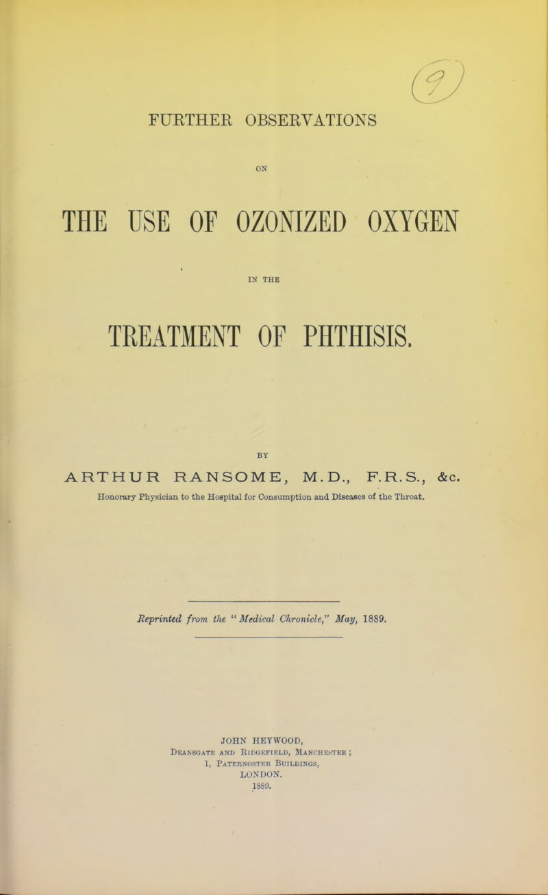 FURTHER OBSERVATIONS ON THE USE OF OZONIZED OXYGEN IN THE TREATMENT OF PHTHISIS. BY ARTHUR RANSOME, M.D., F.R.S., &c. Honorary Physician to the Hospital for Consumption and Diseases of the Throat. Reprinted from, the Medical Chronicle May, 1889. JOHN HEYWOOD, DeANSGATE AND RlDGEFIELD, MANCHESTER ; 1, Paternoster Buildings, LONDON. 1889.