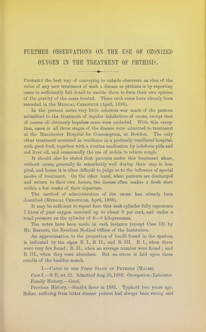 FURTHER OBSERVATIONS ON THE USE OF OZONIZED OXYGEN IN THE TREATMENT OF PHTHISIS. «♦> Probably the best way of conveying to outside observers an idea of the value of any new treatment of such a disease as phthisis is by reporting cases in sufficiently full detail to enable them to form their own opinion of the gravity of the cases treated. Three such cases have already been recorded in the Medical Chronicle (April, 1888). In the present series very little selection was made of the persons submitted to the treatment of regular inhalations of ozone, except that of course all obviously hopeless cases were excluded. With this excep- tion, cases in all three stages of the disease were admitted to treatment at the Manchester Hospital for Consumption, at Bowdon. The only other treatment consisted in residence in a profusely ventilated hospital, with good food, together with a routine medication by iodoform pills and cod liver oil, and occasionally the use of codeia to relieve cough. It should also be stated that patients under this treatment alone, without ozone, generally do remarkably well during their stay in hos- pital, and hence it is often difficult to judge as to the influence of special modes of treatment. On the other hand, when patients are discharged and return to their own homes, the disease often makes a fresh start within a few weeks of their departure. The method of administration of the ozone has already been described (Medical Chronicle, April, 1888). It may be sufficient to repeat here that each cylinder fully represents 7 litres of pure oxygen ozonized up to about 9 per cent, and under a total pressure on the cylinder of 6—8 kilogrammes. The notes have been made in each instance (except Case 13) by Mr. Burnett, the Resident Medical Officer of the Institution. An approximation to the proportion of bacilli found in the sputum is indicated by the signs B. I., B. II., and B. III. B. I., when there were very few found; B. II., when an average number were found; and B. III., when they were abundant. But no stress is laid upon these results of the bacillus search. I.—Cases in the First Stage op Phthisis (Males). Casel.—S.B.,sct. 21. Admitted Aug.25,1888. Occupation: Labourer. Family History.—Good. Previous History.—Scarlet fever in 1881. Typhoid two years ago. Before suffering from latter disease patient had always been strong and