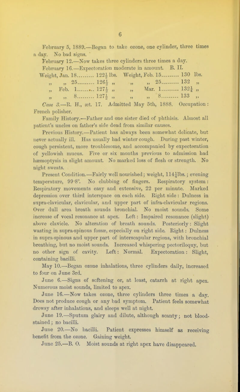 G February 5, 1889.—Began to take ozone, one cylinder, three times a day. No bad signs. February 12.—Now takes three cylinders three times a day. February 16.—Expectoration moderate in amount B. II. Weight, Jan. 18 122^ lbs. Weight, Feb. 15 130 lbs. „ 25 126i „ „ „ 25 132 „ „ Feb. 1 127i „ „ Mar. 1 132£ „ „ 8 127| „ „ „ 8 133 „ Case 3.—11. H., ast. 17. Admitted May 5th, 1888. Occupation: French polisher. Family History.-—Father and one sister died of phthisis. Almost all patient's uncles on father's side dead from similar causes. Previous History.—Patient has always been somewhat delicate, but never actually ill. Has usually had winter cough. During past winter, cough persistent, more ti-oublesome, and accompanied by expectoration of yellowish mucus. Five or six months previous to admission had haemoptysis in slight amount. No marked loss of flesh or strength. No night sweats. Present Condition.—Fairly well nourished; weight, 114Jibs.; evening temperature, 99'8°. No clubbing of fingers. Respiratory system: Respiratory movements easy and extensive, 22 per minute. Marked depression over third interspace on each side. Right side : Dulness in supra-clavicular, clavicular, and upper part of infra-clavicular regions. Over dull area breath sounds bronchial. No moist sounds. Some increase of vocal resonance at apex. Left: Impaired resonance (slight) above clavicle. No alteration of breath sounds. Posteriorly : Slight wasting in supra-spinous fossa), especially on right side. Right: Dulness in supra spinous and upper part of interscapular regions, with bronchial breathing, but no moist sounds. Increased whispering pectoriloquy, but no other sign of cavity. Left: Normal. Expectoration : Slight, containing bacilli. May 10.—Began ozone inhalations, three cylinders daily, increased to four on June 3rd. June 6.—Signs of softening or, at least, catarrh at right apex. Numerous moist sounds, limited to apex. June 16.—Now takes ozone, three cylinders three times a day. Does not produce cough or any bad symptom. Patient feels somewhat drowsy after inhalations, and sleeps well at night. June 19.—Sputum glairy and dilute, although scanty; not blood- stained ; no bacilli. June 20.—No bacilli. Patient expresses himself as receiving benefit from the ozone. Gaining weight. o o June 25.—B. 0. Moist sounds at right apex have disappeared.