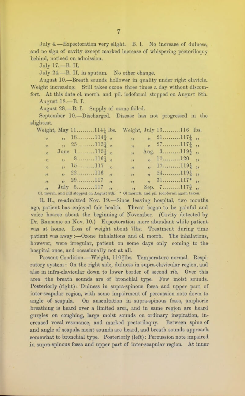 July 4.—Expectoration very slight. B. T. No increase of dulness,. and no sign of cavity except marked increase of whispering pectoriloquy behind, noticed on admission. July 17.—B. II. July 24.—B. II. in sputum. No other change. August 10.—Breath sounds hollower in quality under right clavicle. Weight increasing. Still takes ozone three times a day -without discom- fort. At this date ol. morrh. and pil. iodoformi stopped on August 8th. August 18.—B. I. August 28.—B. I. Supply of ozone failed. September 10.—Discharged. Disease has not progressed in the slightest. Weight, May 11 114| lbs. Weight, July 13 116 lbs. „ 18 H4f „ „ „ 21 mi „ 55 5 H3f „ „ „ 27 117± 55 June 1 115 V „ „ Aug. 3 1191 „ „ 8 116* „ „ „ 10 120 „ „ 15 117 „ „ „ 17 Wl „ „ 22 116 „ „ „ 24 mi ;, „ 29 117 „ „ „ 31 117* „ „ July 5 117 „ „ Sep. 7 117f „ 01. morrh. and pill stopped on August Sth. * 01 morrrh. and pil. iodoformi again taken. R. H., re-admitted Nov. 19.—Since leaving hospital, two months ago, patient has enjoyed fair health. Throat began to be painful and voice hoarse about the beginning of Novembei*. (Cavity detected by Dr. Ransome on Nov. 10.) Expectoration more abundant while patient was at home. Loss of weight about 71bs. Treatment during time patient was away :—Ozone inhalations and ol. morrh. The inhalations, however, were irregular, patient on some days only coming to the hospital once, and occasionally not at all. Present Condition.—Weight, 11 Of lbs. Temperature noi'mal. Respi- ratory system: On the right side, dulness in supra-clavicular region, and also in infra-clavicular down to lower border of second rib. Over this area the breath sounds are of bronchial type. Few moist sounds. Posteriorly (right): Dulness in supra-spinous fossa and upper part of inter-scapular region, with some impairment of percussion note down to angle of scapula. On auscultation in supra-spinous fossa, amphoric breathing is heard over a limited area, and in same region are heard gurgles on coughing, large moist sounds on ordinary inspiration, in- creased vocal resonance, and marked pectoriloquy. Between spine of and angle of scapula moist sounds are heard, and breath sounds approach somewhat to bronchial type. Posteriorly (left): Percussion note impaired in supra-spinous fossa and upper part of inter-scapular region. At inner