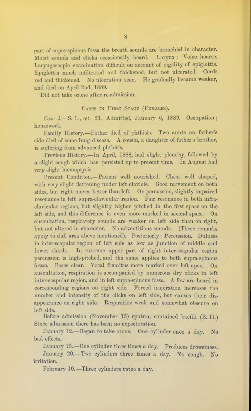 s part of supra-spinous fossa the breath sounds are bronchial in character. Moist sounds and clicks occasionally heard. Larynx : Voice hoarse. Laryngoscopy examination difficult on account of rigidity of epiglottis. Epiglottis much infiltrated and thickened, but not ulcerated. Cords red and thickened. No ulceration seen. He gradually became weaker, and died on April 2nd, 1889. Did not take ozone after re-admission. Cases in Fikst Stage (Females). Case 4.—S. L., set. 23. Admitted, January G, 1889. Occupation; housework. Family History.—Father died of phthisis. Two aunts on father's side died of some lung disease. A cousin, a daughter of father's brother, is suffering from advanced phthisis. Previous History.—In April, 1888, had slight pleurisy, followed by a slight cough which has persisted up to present time. In August had very slight haemoptysis. Present Condition.—Patient well nourished. Chest well shaped, with very slight flattening under left clavicle. Good movement on both sides, but right moves better than left. On percussion, slightly impaired resonance in left supra-clavicular region. Fair resonance in both infra- clavicular regions, but slightly higher pitched in the first space on the left side, and this difference is even more marked in second space. On auscultation, respiratory sounds are weaker on left side than on right, but not altered in character. No adventitious sounds. (These remarks apply to dull area above mentioned). Posteriorly : Percussion. Dulness in inter-scapular region of left side as low as junction of middle and lower thirds. In extreme upper part of right inter-scapular region percussion is high-pitched, and the same applies to both supra-spinous fossa?. Bases clear. Vocal fremitus more marked over left apex. On auscultation, respiration is accompanied by numerous dry clicks in left inter-scapular region, and in left supra-spinous fossa. A few are heard in corresponding regions on right side. Forced inspiration increases the number and intensity of the clicks on left side, but causes their dis- appearance on right side. Kespiration weak and somewhat obscure on left side. Before admission (November 15) sputum contained bacilli (B. II.) Since admission there has been no expectoration. January 12.—Began to take ozone. One cylinder once a day. No bad effects. January 15.—One cylinder three times a day. Produces drowsiness. January 20.—Two cylinders three times a day. No cough. No irritation. February 10.—Three cylinders twice a day.