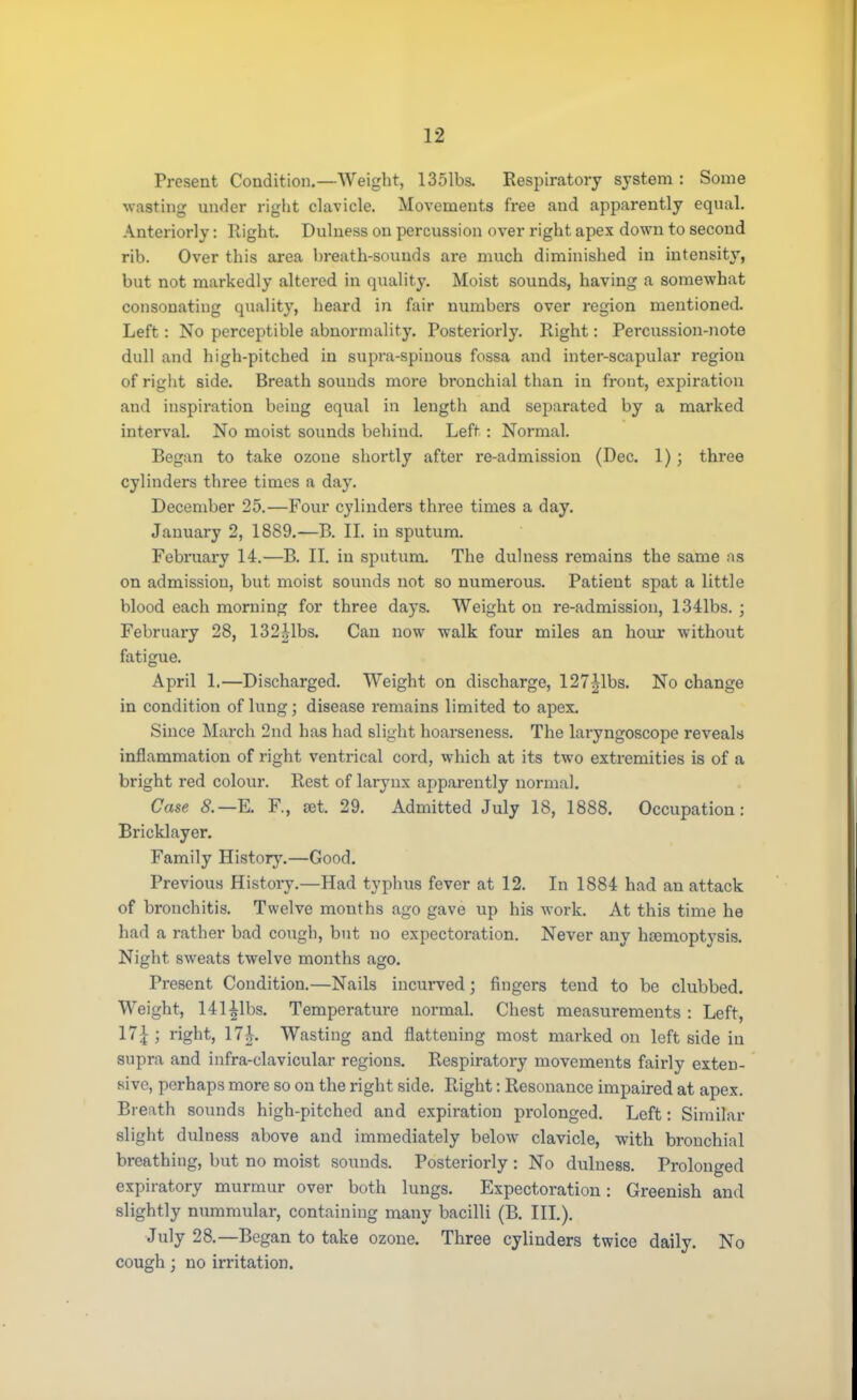 Present Condition.—Weight, 1351bs. Respiratory system : Some wasting under right clavicle. Movements free and apparently equal. Anteriorly: Ilight. Dulness on percussion over right apex down to second rib. Over this area breath-sounds are much diminished in intensity, but not markedly altered in quality. Moist sounds, having a somewhat consonating quality, heard in fair numbers over region mentioned. Left: No perceptible abnormality. Posteriorly. Right: Percussion-note dull and high-pitched in supra-spinous fossa and inter-scapular region of right side. Breath sounds more bronchial than in front, expiration and inspiration being equal in length and separated by a marked interval. No moist sounds behind. Left : Normal. Began to take ozone shortly after re-admission (Dec. 1); three cylinders three times a day. December 25.—Four cylinders three times a day. January 2, 1889.—B. II. in sputum. February 14.—B. II. in sputum. The dulness remains the same as on admission, but moist sounds not so numerous. Patient spat a little blood each morning for three days. Weight on re-admission, 1341bs. ; February 28, 132Mbs. Can now walk four miles an hour without fatigue. April 1.—Discharged. Weight on discharge, 127|lbs. No change in condition of lung; disease remains limited to apex. Since March 2nd has had slight hoarseness. The laryngoscope reveals inflammation of right ventrical cord, which at its two extremities is of a bright red colour. Rest of larynx apparently normal. Case 8.—E. F, R»t 29. Admitted July 18, 1888. Occupation: Bricklayer. Family History.—Good. Previous History.—Had typhus fever at 12. In 1884 had an attack of bronchitis. Twelve months ago gave up his work. At this time he had a rather bad cough, but no expectoration. Never any hemoptysis. Night sweats twelve months ago. Present Condition.—Nails incurved; fingers tend to be clubbed. Weight, 141|lbs. Temperature normal. Chest measurements : Left, 17£ ; right, 17^. Wasting and flattening most marked on left side in supra and infra-clavicular regions. Respiratory movements fairly exten- sive, perhaps more so on the right side. Right: Resonance impaired at apex. Breath sounds high-pitched and expiration prolonged. Left: Similar slight dulness above and immediately below clavicle, with bronchial breathing, but no moist sounds. Posteriorly : No dulness. Prolonged expiratory murmur over both lungs. Expectoration: Greenish and slightly nummular, containing many bacilli (B. III.). July 28.—Began to take ozone. Three cylinders twice daily. No cough; no irritation.
