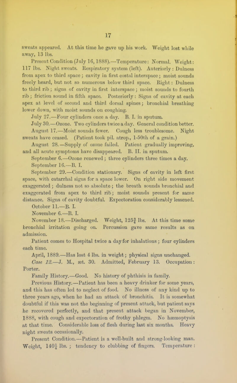 sweats appeared. At this time lie gave up his work. Weight lost while away, 13 lbs. Present Condition (July 16, 1888).—Temperature: Normal. Weight: 117 lbs. Night sweats. Respiratory system (left). Anteriorly : Dulness from apex to third space; cavity in first costal interspace; moist sounds freely heard, but not so numerous below third space. Right: Dulness to third rib ; signs of cavity in first interspace ; moist sounds to fourth rib; friction sound in fifth space. Posteriorly: Signs of cavity at each apex at level of second and third dorsal spines; bronchial breathing lower down, with moist sounds on coughing. July 27.—Four cylinders once a day. B. I. in sputum. July 30.—Ozone. Two cylinders twice a day. General condition better. August 17.—Moist sounds fewer. Cough less troublesome. Night sweats have ceased. (Patient took pil. atrop., l-50th of a grain.) August 28.—Supply of ozone failed. Patient gradually improving, and all acute symptoms have disappeared. B. II. in sputum. September 6.—Ozone renewed; three cylinders three times a day. September 1G.—B. I. September 29.—Condition stationary. Signs of cavity in left first space, with catarrhal signs for a space lower. On right side movement exaggerated ; dulness not so absolute ; the breath sounds bronchial and exaggerated from apex to third rib; moist sounds present for same distance. Signs of cavity doubtful. Expectoration considerably lessened. October 11.—B. I. November G.—B. I. November 18.—Discharged. Weight, 125J lbs. At this time some bronchial irritation going on. Percussion gave same results as on admission. Patient comes to Hospital twice a day for inhalations ; four cylinders each time. April, 1889.—Has lost 4 lbs. in weight; physical signs unchanged. Case 12.—I. M., ajt. 30. Admitted, February 13. Occupation: Porter. Family History.—Good. No history of phthisis in family. Previous History.—Patient has been a heavy drinker for some years, and this has often led to neglect of food. No illness of any kind up to three years ago, when he had an attack of bronchitis. It is somewhat doubtful if this was not the beginning of present attack, but patient says he recovered perfectly, and that present attack began in November, 1888, with cough and expectoration of frothy phlegm. No haemoptysis at that time. Considerable loss of flesh during last six months. Heavy night sweats occasionally. Present Condition.—Patient is a well-built and strongdooking man. Weight, 140} lbs. ; tendency to clubbing of fingers. Temperature :