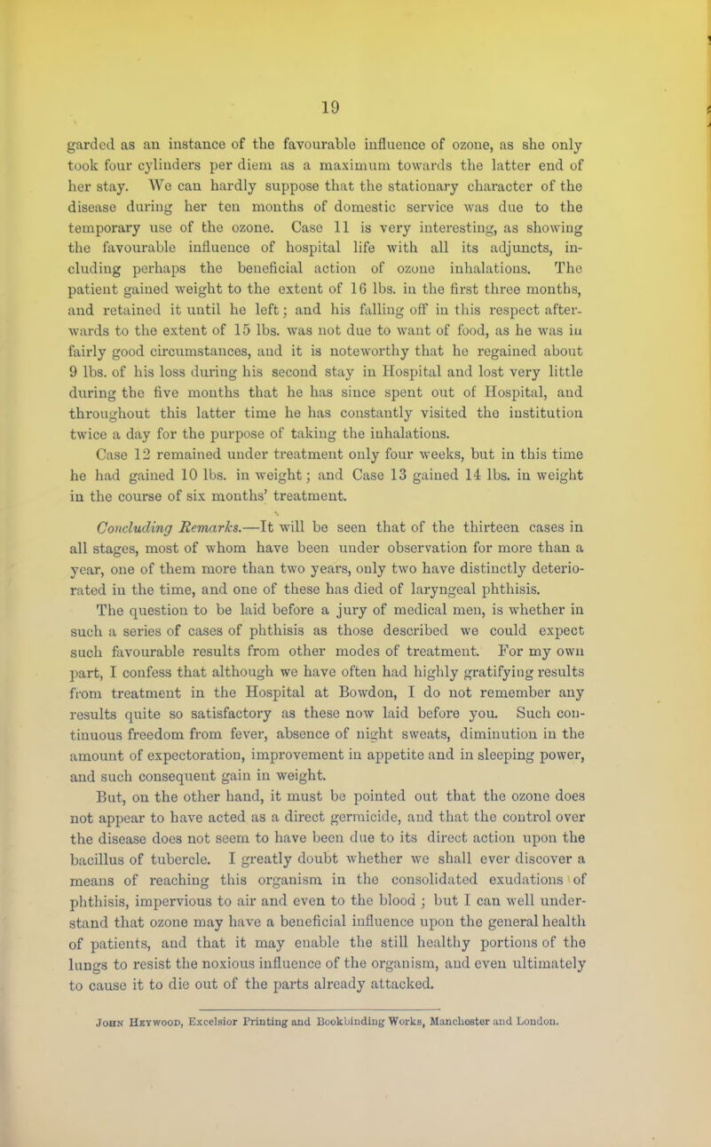 gardcd as an instance of the favourable influence of ozoue, as she only took four cylinders per diem as a maximum towards the latter end of her stay. We can hardly suppose that the stationary character of the disease during her ten months of domestic service was due to the temporary use of the ozone. Case 11 is very interesting, as showing the favourable influence of hospital life with all its adjuncts, in- cluding perhaps the beneficial action of ozone inhalations. The patient gained weight to the extent of 16 lbs. in the first three months, and retained it until he left; and his falling off in this respect after- wards to the extent of 15 lbs. was not due to want of food, as he was iu fairly good circumstances, and it is noteworthy that he regained about 9 lbs. of his loss during his second stay in Hospital and lost very little during the five months that he has since spent owt of Hospital, and throughout this latter time he has constantly visited the institution twice a day for the purpose of taking the inhalations. Case 12 remained under treatment only four -weeks, but in this time he had gained 10 lbs. in weight; and Case 13 gained 14 lbs. in weight in the course of six months' treatment. Concluding Remarks.—It will be seen that of the thirteen cases in all stages, most of whom have been under observation for more than a year, one of them more than two years, only two have distinctly deterio- rated in the time, and one of these has died of laryngeal phthisis. The question to be laid before a jury of medical men, is whether in such a series of cases of phthisis as those described we could expect such favourable results from other modes of treatment. For my own part, I confess that although we have often had highly gratifying results from treatment in the Hospital at Bowdon, I do not remember any results quite so satisfactory as these now laid before you. Such con- tinuous freedom from fever, absence of night sweats, diminution in the amount of expectoration, improvement in appetite and in sleeping power, and such consequent gain in weight. But, on the other hand, it must be pointed out that the ozone does not appear to have acted as a direct germicide, and that the control over the disease does not seem to have been due to its direct action upon the bacillus of tubercle. I greatly doubt whether we shall ever discover a means of reaching this organism in the consolidated exudations1 of phthisis, impervious to air and even to the blood ; but I can well under- stand that ozone may have a beneficial influence upon the general health of patients, and that it may enable the still healthy portions of the lungs to resist the noxious influence of the organism, and even ultimately to cause it to die out of the parts already attacked. John Hkvwood, Excelsior Printing aud Bookbinding Works, Manchester and London.