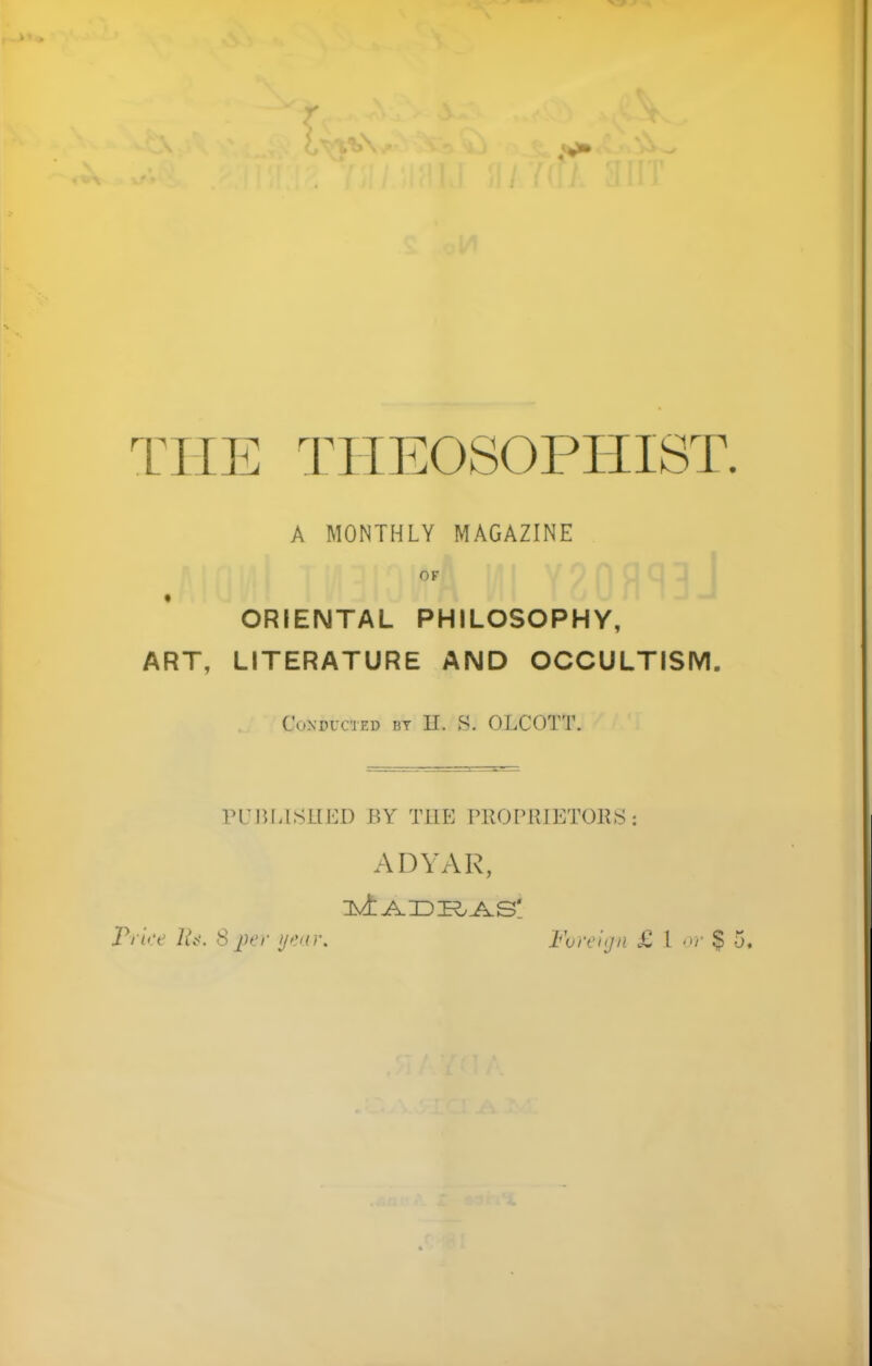 THE THEOSOPHIST. A MONTHLY MAGAZINE OF ORIENTAL PHILOSOPHY, LITERATURE AND OCCULTISM. CoXDrCIED Bt H. S. OLCOTT. PUBLISHED BY TLIE PROPRIETORS : ADYAR, ART,