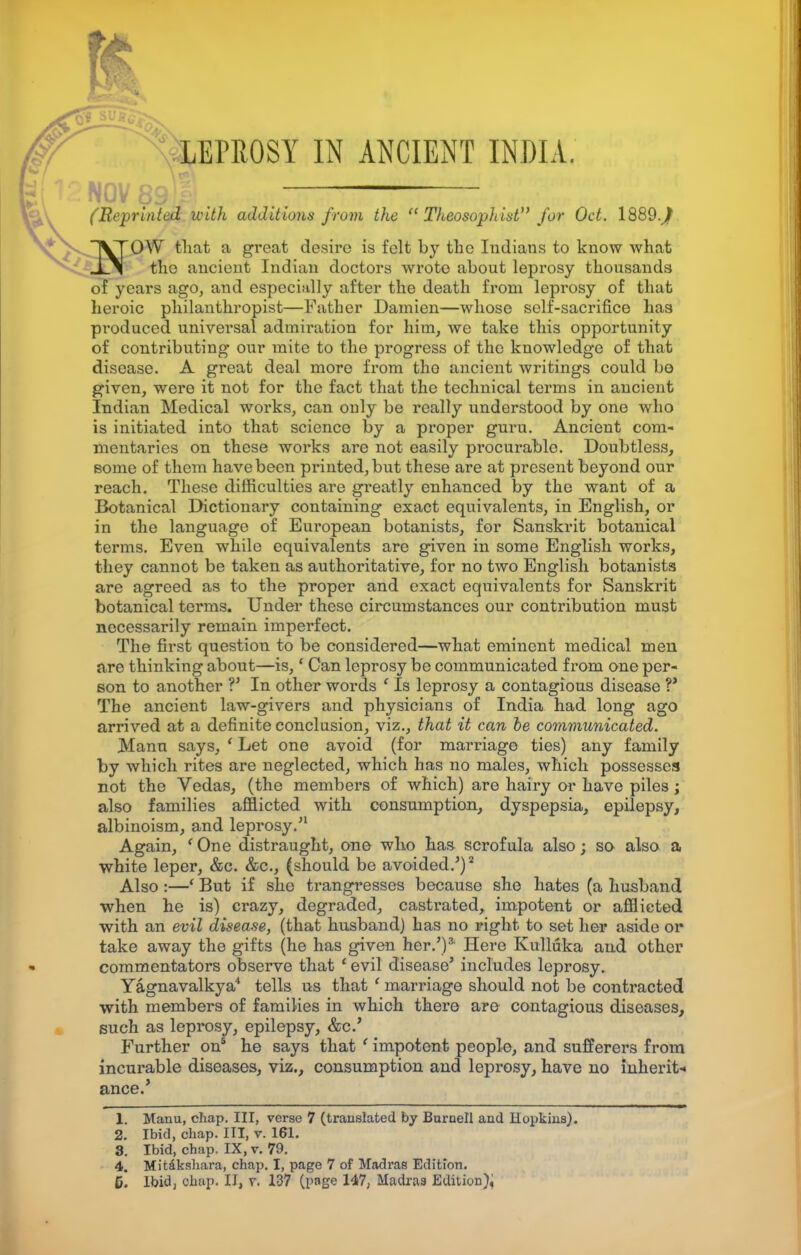 ■ LEPROSY IN ANCIENT INDIA. .:——•— (Re-printed with additions from the  TheosopJtist for Oct. 1889.^ IVTOYV that a great desire is felt by the Indians to know what Xi the ancient Indian doctors wrote about leprosy thousands of years ago, and especially after the death from leprosy of that heroic philanthropist—Father Damien—whose self-sacrifice has produced universal admiration for him, we take this opportunity of contributing our mite to the progress of the knowledge of that disease. A great deal more from the ancient writings could bo given, were it not for the fact that the technical terms in ancient Indian Medical works, can only be really understood by one who is initiated into that science by a proper guru. Ancient com- mentaries on these works are not easily procurable. Doubtless, some of them havebeen printed,but these are at present beyond our reach. These difficulties are greatly enhanced by the want of a Botanical Dictionary containing exact equivalents, in English, or in the language of European botanists, for Sanskrit botanical terms. Even while equivalents are given in some English works, they cannot be taken as authoritative, for no two English botanists are agreed as to the proper and exact equivalents for Sanskrit botanical terms. Under these circumstances our contribution must necessarily remain imperfect. The first question to be considered—what eminent medical men are thinking about—is,' Can leprosy be communicated from one per- son to another ?' In other words ' Is leprosy a contagious disease V The ancient law-givers and physicians of India had long ago arrived at a definite conclusion, viz., that it can be communicated. Mann says, ' Let one avoid (for marriage ties) any family by which rites are neglected, which has no males, which possesses not the Vedas, (the members of which) are hairy or have piles; also families afflicted with consumption, dyspepsia, epilepsy, albinoism, and leprosy.'1 Again, (One distraught, one who has scrofula also; so also a white leper, &c. &c, (should be avoided.')2 Also :—*■ But if she trangresses because she hates (a husband when he is) crazy, degraded, castrated, impotent or afflicted with an evil disease, (that husband) has no right to set her aside or take away the gifts (he has given her.')3 Here Kulluka and other commentators observe that ' evil disease' includes leprosy. Yagnavalkya4 tells us that ' marriage should not be contracted with members of families in which there are contagious diseases, such as leprosy, epilepsy, &c.' Further on5 he says that ' impotent people, and sufferers from incurable diseases, viz., consumption and leprosy, have no inherit* ance/ 1. Manu, chap. Ill, verse 7 (translated by Burnell and Hopkins). 2. Ibid, chap. Ill, v. 161. 3. Ibid, chap. IX, v. 79. 4. Mitakshara, chap. I, page 7 of Madras Edition.