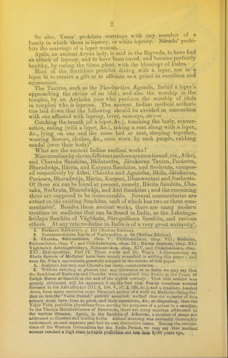 So also, Yama1 prohibits marriage with any member of a family in which there is leprosy, or white leprosy. Narada prohi- bits the marriage of a leper woman. Apala, an ancient Aryan lady, is said in the Rigveda, to have had an attack of leprosy, and to have been cured, and became perfectly healthy, by eating the Soma plan*, with the blessings of Indra. Most of the Smrithies prohibit dining with a leper, nor is a leper fit to receive a gift or to officiate as a priest in sacrifices and ceremonies. f The Tantras, such as the Pancharatra Agamas, forbid a leper s approaching the shrine of an idol; and also the worship in the temples, by an Archaka (one who perform the worship of idols in temples) who is leprous. The ancient Indian medical authori- ties laid down that the following should be avoided in connection with one affected with leprosy, fever, sore-eye, etc :— Catching the breath (of a leper, &c.), touching tho body, conver- sation, eating (with a leper, &c.), taking a seat along with a leper, &c, lying on one and the same bed or seat, sleeping together, wearing flowers, clothes, &c, once worn by such people, rubbing sandal (over their body)3- What are the ancient Indian medical works ? Nine treatises by eleven different authors are men tioned, viz., A thri, and Charaka Samhitas, Bhilatantra, Jatukarna Tantra, Parasara, Bharadwaja, Harita, and Karpara Samhitas, and Sushruta, compos- ed respectively by Athri, Charaka and Agnivesa, Bhila, Jatukarna, Parasara, Bharadwaja, Harita, Karpari, Dhanwantari and Sushruta. Of these six can be found at present, namely, Harita Samhita, Cha- raka, Sushruta, Bharadwaja, and Atri Samhitas ; and the remaining three are supposed to be irrecoverable. Several commentaries are extant on the existing Samhitas, each of which has two or three com- mentaries4. Besides these ancient works, there are many modern treatises on medicine that can be found in India, as the Ashtanga- hridaya Samhita of Vagbhata, Sarngadhara Samhita, and various others. At any rate medicine in India is of a very great antiquity5. 1. Parasara Madhaviva, p. Ill (Madras Edition). 2. Varnasramachara Kanda of Vaidyanatha, p. 94 (Madras Edition). 8. Charaka, Suthrasthana, cliap. V; Chikitsasthana, chap. VII; Sushruta, Suthrasthana, chap. V; and Chikitsasthana, chap. IX; Harita Samhita, chap. XL; Vaghbata's Ashtangahridaya, Nidanasthana, chap. XIV, and Chikitsathana, chap. XXI; Bhavaprakasa, Part IV. Those works and Dr. Wise's ' A Commentary on. Hindu System of Medicine' have been mainly consulted in writing this paper ; aud even Dr. Wise's equivalents generally adopted in the course of this papor. 4. Sushruta has two, and Charaka has three, commentaries. 6. Without entering at pTesent into any discussion as to dates, we may say that the Samhitas of Sushruta and Charaka, were translated into Arabic at the Court of Caliph Harnn al-Rasehid at the end of the eighth century. That this science was greatly cultivated will be apparent fiom tbe fact that Panini mentions several diseases in his Ashtadhyayi (III. 3, 108, V. (C)2, 129, &c), and a tradition handed down from many centuries make Patanjali author of a work on Medicine.Going fur- ther on into the ' Vedic Period,' strictly so-called, we find that the votaries of this science must have been so great, aud their operations, &c, so disgusting, that tho Yajur Veda prohibits physicians from serving the purposes of a priest in a sacrifice. In the Tandya Mahabrahmana of Samaveda, there are many mantras addressed to the various diseases. Again, in the Samhita of Atharvan, a number of songs are addressed to illnesses and healing herbs. Animal anatomy was evidently thoroughly understood, as each separato part had its own distinctive name. Taking the calcula- tions of the Western Orientalists for tho Vedic Period, we may say that medical ici«ace reaghed a high state towards perfection, act less tlwo 3,000 years ago,