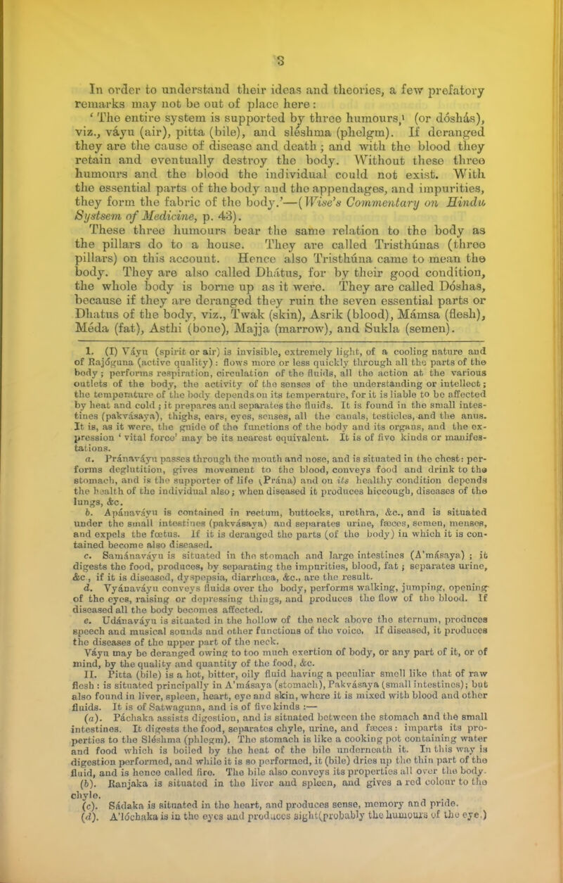 s In order to understand tlieir ideas and theories, a few prefatory remarks may not be out of place here : ' The entire system is supported by three humours/ (or doshas), viz., vayu (air), pitta (bile), and sleshma (phelgm). If deranged they are the cause of diseaso and death; and with the blood thoy retain and eventually destroy the body. Without these three humours and the blood the individual could not exist. With the essential parts of the body and the appendages, and impurities, they form the fabric of the body.'—(Wine's Commentary on Hindu, Systsem of Medicine, p. 43). These three humours bear the same relation to the body as the pillars do to a house. They are called Tristhunas (throo pillars) on this account. Hence also Tristhuna came to mean the body. They are also called Dhatus, for by their good condition, the whole body is borne up as it were. They are called Doshas, because if they are deranged they ruin the seven essential parts or Dhatus of the body, viz., Twak (skin), Asrik (blood), Mamsa (flesh), Meda (fat), Asthi (bone), Majja (marrow), and Sukla (semen). I. (I) Vayu (spirit or air) is invisible, extremely light, of a cooling nature and of Rajdguna (active quality) s flows more or less quickly through all the parts of the body ; performs respiration, circulation of the fluids, all the action at the various outlets of the body, the activity of the senses of the understanding or intellect; the temperature of the body depends on its temperature, for it is liable to be affected by heat and cold ; it prepares aud sepai'ates the fluids. It is found in the small intes- tines (pakvasaya), thighs, ears, eyes, senses, all the canals, testicles, and the anus. It is, as it were, the guide of the functions of the body and its organs, and the ex- pression ' vital force1 may bo its nearest equivalent. It is of fivo kinds or manifes- tations. a. Pranavayu passes through the mouth and nose, and is situated in the chest: per- forms deglutition, gives movement to the blood, conveys food and drink to the stomach, and is the supporter of life ^Prana) and on its healthy condition depends the health of the individual also; when diseased it produces hiccougb, diseases of the lungs, &c. 6. Apanavayu is contained in rectum, buttocks, urethra, &c., and is situated under the small intestines (pakvasaya) and separates urine, faeces, semen, menses, and expels tbe fcetus. If it is derauged the parts (of the body) iu which it is con- tained become also diseased. c. Samanavayn is situated in the stomach and largo intestines (A'masaya) ; it digests the food, produces, by separating the impurities, blood, fat; separates urine, &c , if it is diseased, dyspepsia, diarrhoea, &c, are the result. d. Vyanavayu conveys fluids over tho body, performs walking, jumping, opening of the eyes, raising or depressing things, and produces the flow of tho blood. If diseased all the body becomes affected. e. Udanavayu is situated in the hollow of the neck above tho sternum, prodnces speech aud musical sounds and other functions of tho voico. If diseased, it produces the diseases of the upper part of the neck. Vayn may be deranged owing to too much exertion of body, or any part of it, or of mind, by the quality and quantity of the food, &c. II. Pitta (bile) is a hot, bitter, oily fluid having a peculiar smell like (hat of raw flesh : is situated principally in A'masaya (stomach), Pakvasaya (small intestines); but also found in liver, spleen, heart, eye and skin, where it is mixed with blood and other fluids. It is of Satwaguna, and is of five kinds :— (a). Pachaka assists digestion, and is situated between the stomach and the small intestines. It digests the food, separates chyle, urine, and fajces : imparts its pro- perties to the Sleshma (phlegm). The stomach is like a cooking pot containing water and food which is boiled by tho heat of the bilo underneath it. In this way is digestion performed, and while it is so performed, it (bile) dries up the thin part of tho fluid, and is henco called firo. The bile also conveys its properties all over tho body. (b) . Ranjaka i3 situated in the liver aud spleen, and gives a red colour to tho chyle. (c) . Sadaka is situated in the heart, and produces sense, memory and pride.