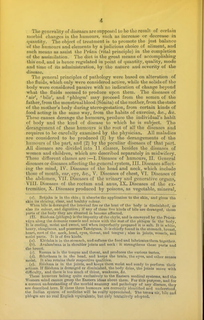 The generality of diseases arc supposed to bo the result of certain morbid changes in tho humours, such as increase or decrease in quantity. Tho object of treatment is to promote the jnst balance of the humours and elements by a judicious choice of aliment, and such means as assist the Pr&na (vital principle) in the completion of the assimilation. The diet is tho great means of accomplishing this end, and is hence regulated in point of quantity, quality, modo and time of its administration, by the nature and severity of the disease. The general principles of pathology were based on alteration of the fluids, which only were considered active, while the solids of tho body were considered passive with no indication of change beyond what the fluids seemed to produce upon them. Tho diseases of ' air', ' bile', and ' phlegm' may proceed from the semen of tho father, from the menstrual blood (Sonita) of the mother, from the state of the mother's body dm'ing utero-gestation, from certain kinds of food acting in the same way, from the habits of exercise, &c, &c. These causes derange the humours, produce the individual's habit of body and the kind of disease to which he is subject. Tho derangement of these humours is the root of all the diseases and requires to be carefully examined by the physician. All maladies are considered to be produced (1) by the derangements of the humours of the part, and (2) by the peculiar diseases of that part. All diseases arc divided into 11 classes, besides the diseases of women and children, which are described separately in midwifery. These different classes are :—I. Diseases of humours, II. General diseases or diseases affecting the general system, III. Diseases affect- ing the mind, IV. Diseases of the head and neck, which include those of mouth, car, eye, &c, V. Diseases of chest, VI. Diseases of the abdomen, VII. Diseases of the urinary and generative organs, VIII. Diseases of the rectum and anus, IX. Diseases of the ex- tremities, X. Diseases produced by poisons, as vegetable, mineral, (e). Brajaka is in the skin ; it absorbs the application to the skin, and gives tho Bkin its shining, clear, and healthy colour. When bile is deranged tho internal fire or the heat of tho body is diminished, as also its colour, and digestion ; if any of these five kinds of bile aro dcrangod, thoso parts of the body they are situated in become affected. 1IT. Slushma (phlegm) is the impurity of the chyle, and is conveyed by tho Prana- vayu along tho domonic vessels and mixes with the rest of the phlegm in tho body. It is cooling, moist and sweet, and when imperfectly prepared it is salt. It is white, heavy, oleaginous, and possesses Tam6guna. It is chiefly found in the stomach, breast, heart, root of the neck, head, eyes, thx'oat, and tongue ; also in joints, vessels, and moist parts. It is of five kinds. (n). Kledaka is in the stomach, and softens the food and lubricates them together. (h). Avalambana is in shoulder joints and neck : it strengthens these parts and tho breast. (c). Rasana is in tho tongue and throat, and produces the various tastes. (</,). Sthrehana is in the head, and keeps the brain, the eyes, and other senses moist. It also retains their respective qualities. (c). Sleshma is in the joints, and keeps them moist and ready to perform their actious. If S16shma is deranged or diminished, the body dries, the joints move with difficulty, and there is too much of thirst, weakness, &c. These humours belong quite exclusively to the Eastern medical systems, and tho Western mind cannot grasp tho Eastern ideas about them. For this purpose, and for a correct understanding of tho morbid anatomy and pathology of any disease, they are describod here. If these three humours are correctly identified and understood the Indian system of medicine will be really appreciated. The teiw a air, bile and phlegm are no real English equivalents, but only tentatively adopted.