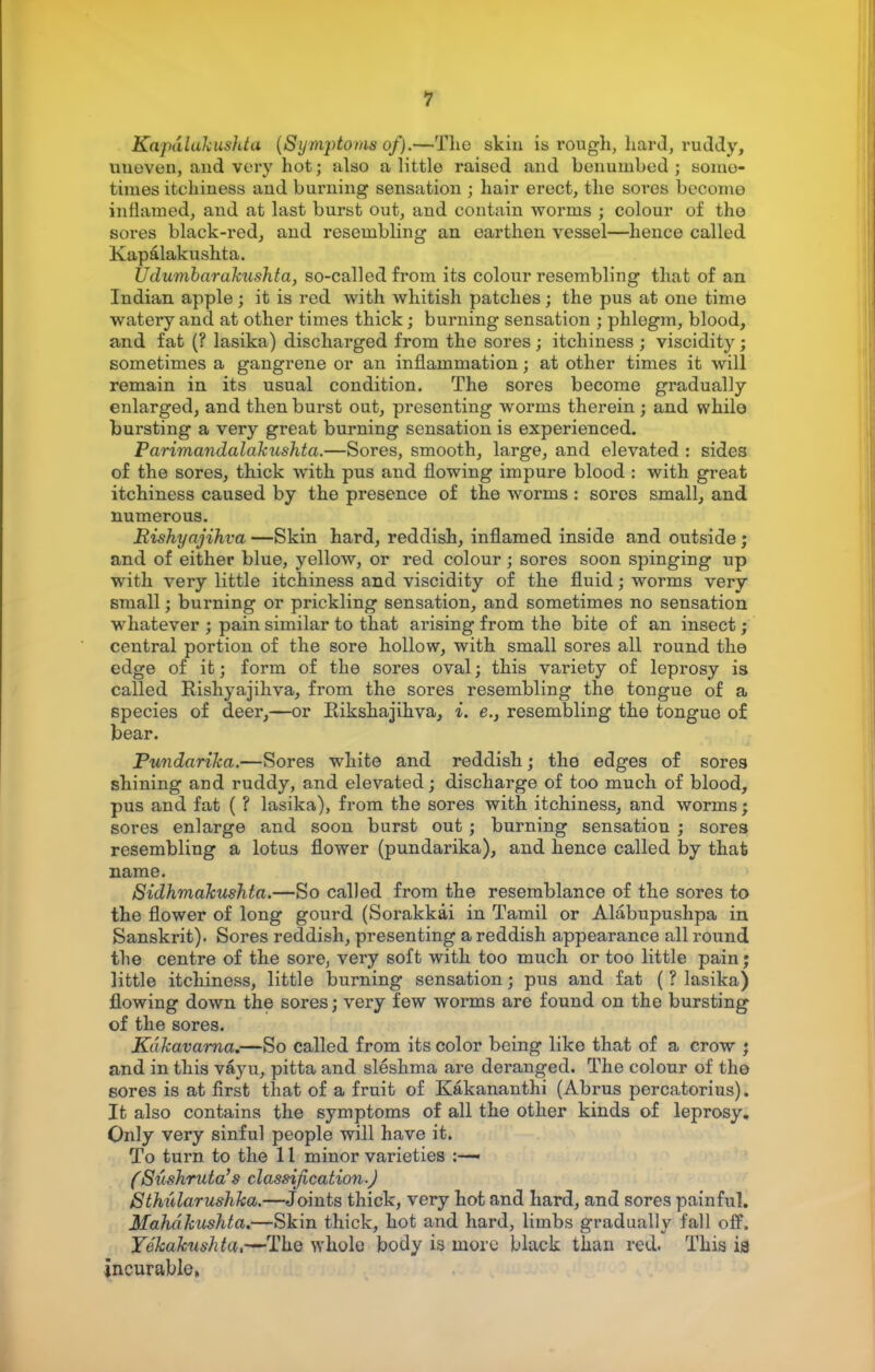 Kapdlakushta (Symptoms of).—The skin is rough, hard, ruddy, unoven, and very hot; also a little raised and benumbed; some- times itehiness and burning sensation ; hair erect, the sores become inflamed, and at last burst out, and contain worms ; colour of the sores black-red, and resembling an earthen vessel—hence called Kapalakushta. Udumbarakushta) so-called from its colour resembling that of an Indian apple; it is red with whitish patches; the pus at one time watery and at other times thick; burning sensation ; phlegm, blood, and fat (? lasika) discharged from the sores; itchiness ; viscidity; sometimes a gangrene or an inflammation; at other times it will remain in its usual condition. The sores become gradually enlarged, and then burst out, presenting worms therein; and while bursting a very great burning sensation is experienced. Parimandalakushta.—Sores, smooth, large, and elevated : sides of the sores, thick with pus and flowing impure blood : with great itchiness caused by the presence of the worms : sores small, and numerous. Rishyajihva —Skin hard, reddish, inflamed inside and outside; and of either blue, yellow, or red colour; sores soon spinging up with very little itchiness and viscidity of the fluid; worms very small; burning or prickling sensation, and sometimes no sensation whatever ; pain similar to that arising from the bite of an insect; central portion of the sore hollow, with small sores all round the edge of it; form of the sores oval; this variety of leprosy is called Eishyajihva, from the sores resembling the tongue of a species of deer,—or Eikshajihva, i. e., resembling the tongue of bear. Pundarika.—Sores white and reddish; the edges of sores shining and ruddy, and elevated; discharge of too much of blood, pus and fat ( ? lasika), from the sores with itchiness, and worms; sores enlarge and soon burst out; burning sensation ; sores resembling a lotus flower (pundarika), and hence called by that name. Sidhmakushta.—So called from the resemblance of the sores to the flower of long gourd (Sorakkai in Tamil or Alabupushpa in Sanskrit). Sores reddish, presenting a reddish appearance all round the centre of the sore, very soft with too much or too little pain; little itchiness, little burning sensation j pus and fat ( ? lasika) flowing down the sores; very few worms are found on the bursting of the sores. Kdkavarna.—So called from its color being like that of a crow ; and in this vayu, pitta and sleshma are deranged. The colour of the sores is at first that of a fruit of Kakananthi (Abrus percatorius). It also contains the symptoms of all the other kinds of leprosy. Only very sinful people will have it. To turn to the 11 minor varieties :—« (Sushruta's classification-) Sthularushka.—Joints thick, very hot and hard, and sores painful. Mahdkushta.—Skin thick, hot and hard, limbs gradually fall off. Yekaknshta,—The whole body is more black than red. This is incurable,