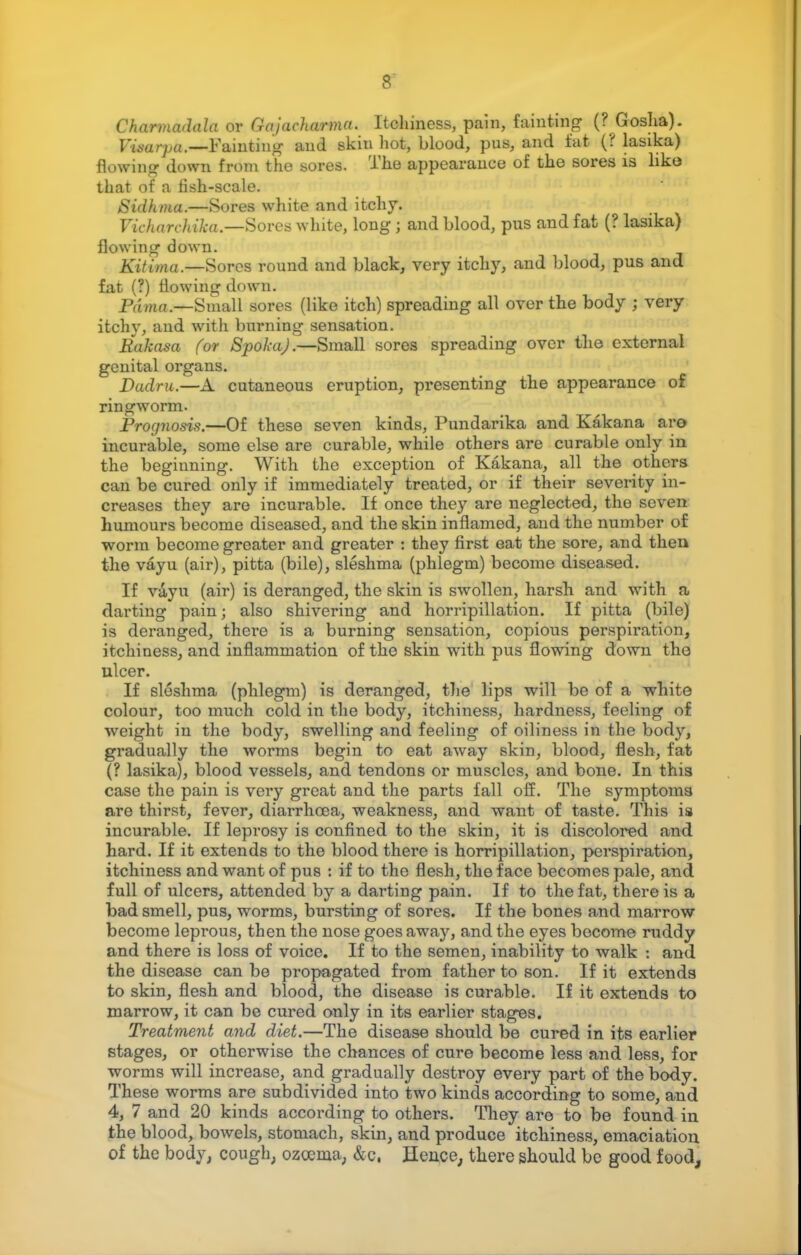 ChariruvJala or Gajacharma. Itchiness, pain, fainting (? Gosha). Vmarpa.—Fainting' and skin hot, blood, pus, and fat (? lasika) Hawing down from the sores. The appearance of the sores is like tliat of a fish-scale. Sidhma.—Sores white and itchy. Vic hare kika.—Sores white, long ; and blood, pus and fat (? lasika) flowing down. Kitima.—Sores round and black, very itchy, and blood, pus and fat (?) flowing down. Pdma.—Small sores (like itch) spreading all over the body ; very itchy, and with burning sensation. Rakasa for SpokaJ.—Small sores spreading over the external genital organs. Dadru.—A cutaneous eruption, presenting the appearance of ringworm. Prognosis.—Of these seven kinds, Pundarika and Kakana are incurable, some else are curable, while others are curable only in the beginning. With the exception of Kakana, all the others can be cured only if immediately treated, or if their severity in- creases they are incurable. If once they are neglected, the seven humours become diseased, and the skin inflamed, and the number of worm become greater and greater : they first eat the sore, and then the vayu (air), pitta (bile), sleshma (phlegm) become diseased. If vayu (air) is deranged, the skin is swollen, harsh, and with a darting pain; also shivering and horripillation. If pitta (bile) is deranged, there is a burning sensation, copious perspiration, itchiness, and inflammation of the skin with pus flowing down the ulcer. If sleshma (phlegm) is deranged, the lips will be of a white colour, too much cold in the body, itchiness, hardness, feeling of weight in the body, swelling and feeling of oiliness in the body, gradually the worms begin to eat away skin, blood, flesh, fat (? lasika), blood vessels, and tendons or muscles, and bone. In this case the pain is very great and the parts fall off. The symptoms are thirst, fever, diarrhoea, weakness, and want of taste. This is incurable. If leprosy is confined to the skin, it is discolored and hard. If it extends to the blood there is horripillation, perspiration, itchiness and want of pus : if to the flesh, the face becomes pale, and full of ulcers, attended by a darting pain. If to the fat, there is a bad smell, pus, worms, bursting of sores. If the bones and marrow become leprous, then the nose goes away, and the eyes become ruddy and there is loss of voice. If to the semen, inability to walk t and the disease can be propagated from father to son. If it extends to skin, flesh and blood, the disease is curable. If it extends to marrow, it can be cured only in its earlier stages. Treatment and diet.—The disease should be cured in its earlier stages, or otherwise the chances of cure become less and less, for worms will increase, and gradually destroy every part of the body. These worms are subdivided into two kinds according to some, and 4, 7 and 20 kinds according to others. They are to be found in the blood, bowels, stomach, skin, and produce itchiness, emaciation of the body, cough, ozcema, &c. Hence, there should be good food,