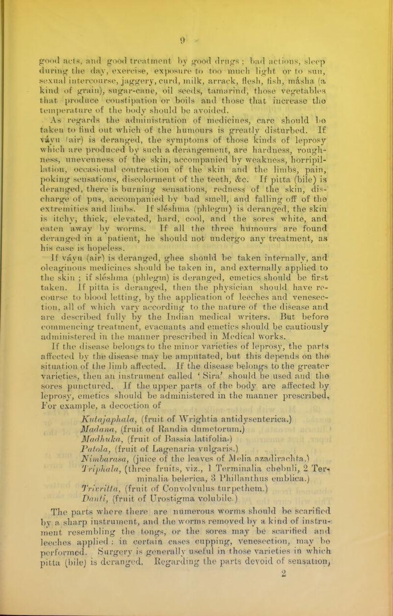 good acts, :iiul good treatment by gfood drugs ; bad actions, sleep during the day, exorcise, exposure to too touch lighl or to sun, sexual intercourse, jaggery, curd, milk, arrack, flesh, fish, masha 'a, kind of grain), sugar-cane, oil seeds, t;i,in;iriiid, those Vegetables that produce constipation or boils and those that increase the- temperature of the body should be avoided. As regard's the administration of medicines, care should 1)6 taken to find out which of the humours is greatly disturbed. If vavu 'aii-) is deranged, the symptoms of those kinds of leprosy which are produced by such a derangement, are hardness, rough- ness, unevenness of the skin, accompanied by weakness, horripil- latiou, occasional contraction of the skin and the limbs, pain, poking sensations, discolorment of the teeth, &c. If pitta (bile) is deranged, there is burning sensations, redness of the skin, dis- charge of pus, accompanied by bad smell, and falling off of tho extremities and limbs. If sleshma (phlegm) is deranged, the skin is itchy, tliiclc, elevated, hard, cool, and the sores white, and eaten away by worms. If all the three humours are found deranged in a patient, he should not undergo any treatment, as his case is hopeless. If vavu fair') is deranged, ghee should be taken internally, and oleaginous medicines should be taken in, and externally applied to the skin ; it' sleshma (phlegm) is deranged, emetics should be first taken, tf pitta is deranged, then the physician should have re- course i<> blood letting, by the application of leeches and venesec- tion, all of which vary according to the nature of the disease and are described fully by the Indian medical writers. But before commencing treatment, evacuants and emetics should be cautiously administered in the manner prescribed in Medical works. If the disease belongs to the minor varieties of leprosy, the parts affected by the disease may be amputated, but this depends on tho situation of the limb affected. If the disease belongs to the greater varieties, then an instrument called ' Sira' should be used and the sores punctured. If the upper parts of the body are affected by leprosy, emetics should be administered in the manner prescribed. For example, a decoction of Kutajaphala, (fruit of Wi-ightia antidysenteriea.) Ma<l<ni«, (fruit of Handia dunietorum.) MadkuJca, (fruit of Bassia lalifolia-) Vatola, (fruit of Lagenaria vulgaris.) tfitoburasa, (juice of the leaves of Alelia azadirachta.) Tripliala, (three fruits, viz., 1 Terminalia chebuli, 2 Ter- minalia belerica, 3 1'hillanthus emblica.) *Jrivritta, (fruit of Convolvulus turpethem.) Drniti, (fruit of Urostigma volubile.) The parts where there are numerous worms should be scarified bv a sharp instrument, and the worms removed by a kind of instru- ment resembling the M>ligS, or the sores may be scarified and leeches applied ; in certain cases cupping, venesection, may bo performed. Surgery is generally useful in those varieties in which pitta (bilej is. deranged. Regarding the parts devoid of sensation, 2