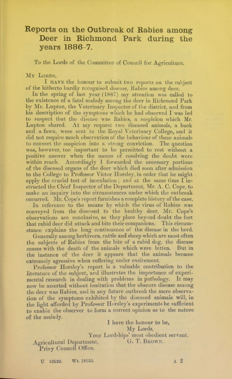 Reports on the Outbreak ot Rabies among Deer in Richmond Park during the years 1886-7. To the Lords of the Committee of Council for Agriculture. My Lords, I have the honour to submit two reports on the subject of the hitherto hardly recognised disease, Rabies among deer. In the spring of last year (1887) my attention was called to the existence of a fatal malady among the deer in Richmond Park by Mr. Lupton, the Veterinary Inspector of the district, and from his description of the symptoms which he had observed I was led to suspect that the disease was Rabies, a suspicion which Mr. Lupton shared. At my request two diseased animals, a buck and a fawn, were sent to the Royal Veterinary College, and it did not require much observation of the behaviour of these animals to convert the suspicion into a strong convictioD. The question was, however, too important to be permitted to rest without a positive answer when the means of resolving the doubt were within reach. Accordingly I forwarded the necessary portions of the diseased organs of the deer which died soon after admission to the College to Professor Victor Horsley, in order that he might apply the crucial test of inoculation; and at the same time I in- structed the Chief Inspector of the Department, Mr. A. C. Cope, to make an inquiry into the circumstances under which the outbreak occurred. Mr. Cope's report furnishes a complete history of the case. In reference to the means by which the virus of Rabies was conveyed from the diseased to the healthy deer, Mr. Cope's observations are conclusive, as they place beyond doubt the fact that rabid deer did attack and bite their companions. This circum- stance explains the long continuance of the disease in the herd. Generally among herbivora, cattle and sheep which are most often the subjects of Rabies from the bite of a rabid dog, the disease ceases with the death of the animals which were bitten. But in the instance of the deer it appears that the animals became extremely agressive when suffering under excitement. Professor Horsley's report is a valuable contribution to the literature of the subject, and illustrates the importance of experi- mental research in dealing with problems in pathology. It may now be asserted without hesitation that the obscure disease among the deer was Rabies, and in any future outbreak the mere observa- tion of the symptoms exhibited by the diseased animals will, in the light afforded by Professor Horsley's experiments be sufficient to enable the observer to form a correct opinion as to the nature of the malady. I have the honour to be, My Lords, Your Lordships' most obedient servant, Agricultural Department, Q. T. Brown. Privy Council Office. U 53S22. Wt. 18153.