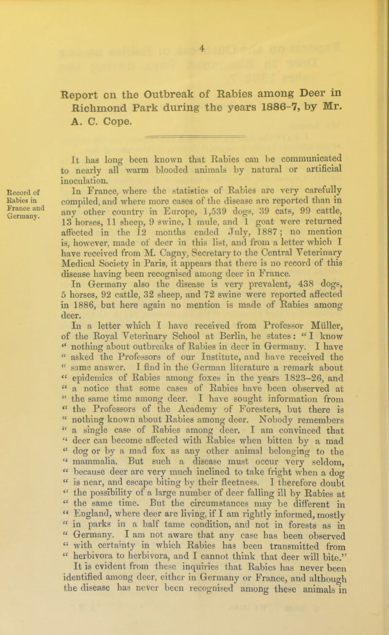 Richmond Park during the years 1886-7, by Mr. A. C. Cope. Record of Rabies in France and Germany. It has long been known that Rabies can be communicated to nearly all warm blooded animals by natural or artificial inoculation. In France, where the statistic* of Rabies are very carefully compiled, and where more cases of the disease are reported than in any other country in Europe, 1,539 dogs, 39 cats, 99 cattle, 13 horses, 11 sheep, 9 swine, 1 mule, and 1 goat were returned affected in the 12 months ended July, 1887; no mention is, however, made of deer in this list, and from a letter which I have received from M. Cagny, Secretary to the Central Veterinary Medical Society in Paris, it appears that there is no record of this disease having been recognised among deer in France. In Germany also the disease is very prevalent, 438 dogs, 5 horses, 92 cattle, 32 sheep, and 72 swine were reported affected in 1886, but here again no mention is made of Rabies among deer. In a letter which I have received from Professor Miiller, of the Royal Veterinary School at Berlin, he states: <f I know  nothing about outbreaks of Rabies in deer in Germany. I have  asked the Professors of our Institute, and have received the  same answer. I find in the German literature a remark about epidemics of Rabies among foxes in the years 1823-26, and notice that some cases of Rabies have been observed at tt Li a tt It ti tt tt ft < 4 tt u it  the same time among deer. I have sought information from  the Professors of the Academy of Foresters, but there is  nothing known about Rabies among deer. Nobody remembers a single case of Rabies among deer. I am convinced that deer can become affected with Rabies when bitten by a mad dog or by a mad fox as any other animal belonging to the mammalia. But such a disease must occur very seldom, because deer are very much inclined to take fright when a dog is near, and escape biting by their fleetness. I therefore doubt the possibility of a large number of deer falling ill by Rabies at the same time. But the circumstances may be different in England, where deer are living, if I am rightly informed, mostly in parks in a half tame condition, and not in forests as in Germany. I am not aware that any case has been observed with certainty in which Rabies has been transmitted from herbivora to herbivora, and I cannot think that deer will bite. It is evident from these inquiries that Rabies has never been identified among deer, either in Germany or France, and although the disease has never been recognised among these animals in