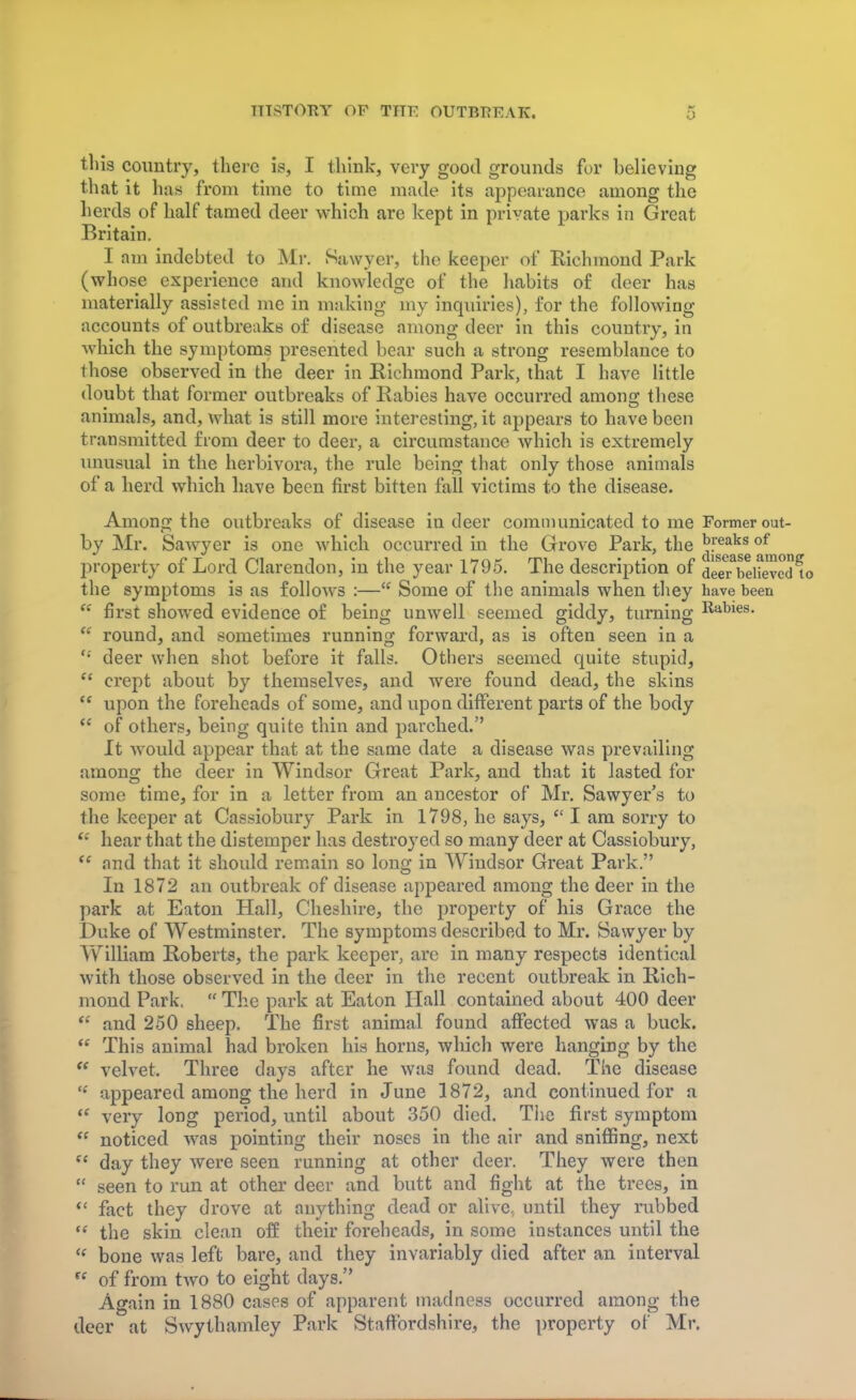 this country, there is, I think, very good grounds for believing that it has from time to time made its appearance among the herds of half tamed deer which are kept in private parks in Great Britain. I am indebted to Mr. .Sawyer, the keeper of Richmond Park (whose experience and knowledge of the habits of deer has materially assisted me in making my inquiries), for the following- accounts of outbreaks of disease among deer in this country, in which the symptoms presented bear such a strong resemblance to those observed in the deer in Richmond Park, that I have little doubt that former outbreaks of Rabies have occurred among these animals, and, what is still more interesting, it appears to have been transmitted from deer to deer, a circumstance which is extremely unusual in the herbivora, the rule being that only those animals of a herd which have been first bitten fall victims to the disease. Among the outbreaks of disease in deer communicated to me Former out- by Mr. Sawyer is one which occurred in the Grove Park, the ^f^^^ property of Lord Clarendon, in the year 1795. The description of deeTbeHevcd^o the symptoms is as follows :— Some of the animals when they have been  first showed evidence of being unwell seemed giddy, turning Rabies.  round, and sometimes running forward, as is often seen in a deer when shot before it falls. Others seemed quite stupid, crept about by themselves, and were found dead, the skins upon the foreheads of some, and upon different parts of the body of others, being quite thin and parched. It would appear that at the same date a disease was prevailing among the deer in Windsor Great Park, and that it lasted for some time, for in a letter from an ancestor of Mr. Sawyer's to the keeper at Cassiobury Park in 1798, he says,  I am sorry to e: hear that the distemper has destroyed so many deer at Cassiobury,  and that it should remain so long in Windsor Great Park. In 1872 an outbreak of disease appeared among the deer in the park at Eaton Hall, Cheshire, the property of his Grace the Duke of Westminster. The symptoms described to Mr. Sawyer by William Roberts, the park keeper, are in many respects identical with those observed in the deer in the recent outbreak in Rich- mond Park.  The park at Eaton Hall contained about 400 deer  and 250 sheep. The first animal found affected was a buck.  This animal had broken his horns, which were hanging by the  velvet. Three days after he was found dead. The disease (l appeared among the herd in June 1872, and continued for a « very long period, until about 350 died. The first symptom  noticed was pointing their noses in the air and sniffing, next  day they were seen running at other deer. They were then  seen to run at other deer and butt and fight at the trees, in  fact they drove at anything dead or alive, until they rubbed  the skin clean off their foreheads, in some instances until the  bone was left bare, and they invariably died after an interval  of from two to eight days. Again in 1880 cases of apparent madness occurred among the deer at Swythamley Park Staffordshire, the property of Mr.