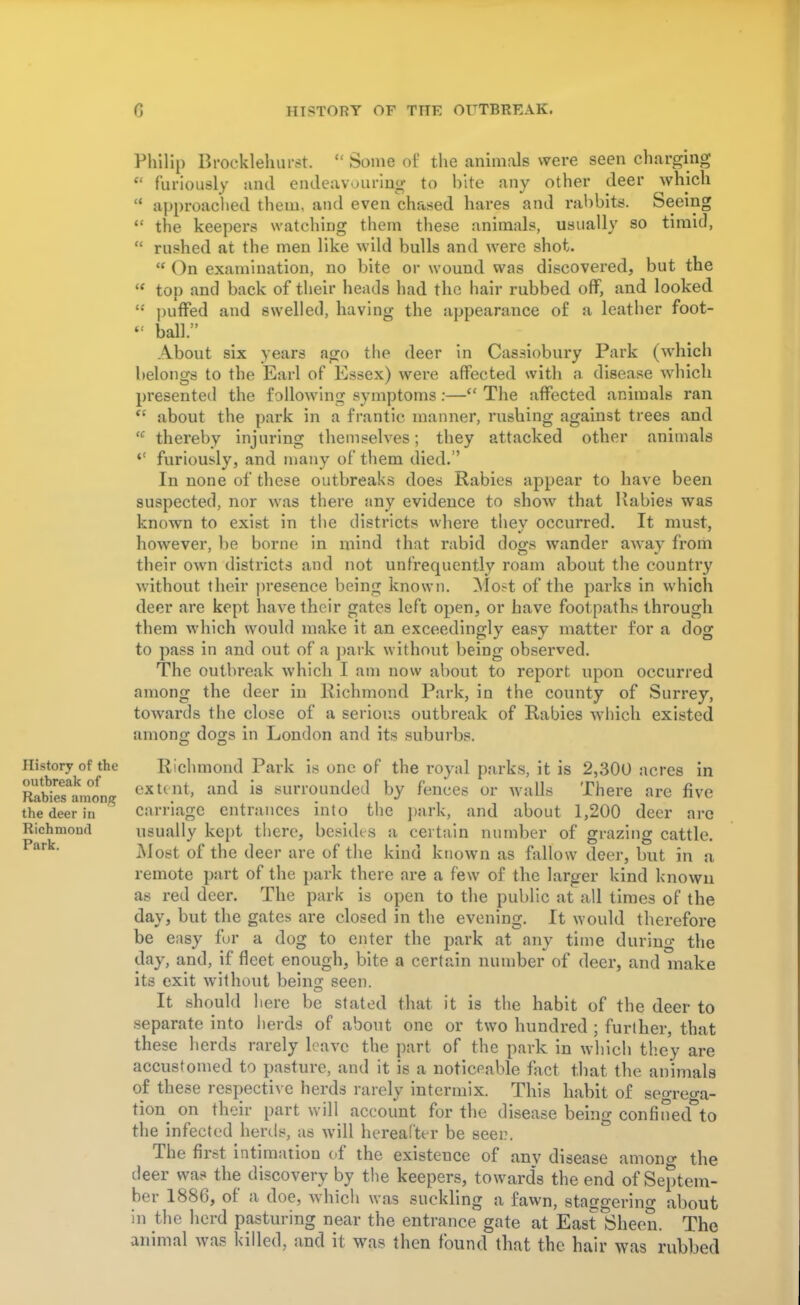 History of the outbreak of Rabies among the deer in Richmond Park. Philip Brocklehurst  Some of the animals were seen charging  furiously and endeavouring to bite any other deer which  approached them, and even chased hares and rabbits. Seeing  the keepers watching them these animals, usually so timid,  rushed at the men like wild bulls and were shot. On examination, no bite or wound was discovered, but the * top and back of their heads had the hair rubbed off, and looked ** puffed and swelled, having the appearance of a leather foot- <! ball. About six years ago the deer in Cassiobury Park (which belongs to the Earl of Essex) were affected with a disease which presented the following symptoms :— The affected animals ran  about the park in a frantic manner, rushing against trees and  thereby injuring themselves; they attacked other animals 4< furiously, and many of them died. In none of these outbreaks does Rabies appear to have been suspected, nor was there any evidence to show that Rabies was known to exist in the districts where thev occurred. It must, however, be borne in mind that rabid dogs wander away from their own districts and not unfrequently roam about the country without their presence being known. Most of the parks in which deer are kept have their gates left open, or have foot paths through them which would make it an exceedingly easy matter for a dog to pass in and out of a park without being observed. The outbreak which I am now about to report upon occurred among the deer in Richmond Park, in the county of Surrey, towards the close of a serious outbreak of Rabies which existed among dogs in London and its suburbs. Richmond Park is one of the royal parks, it is 2,300 acres in extent, and is surrounded by fences or walls There are five carriage entrances into the park, and about 1,200 deer are usually kept there, besides a certain number of grazing cattle. Most of the deer are of the kind known as fallow deer, but in a remote part of the park there are a few of the larger kind known as red deer. The park is open to the public at all times of the day, but the gates are closed in the evening. It would therefore be easy for a dog to enter the park at any time during the day, and, if fleet enough, bite a certain number of deer, and make its exit without being seen. It should here be stated that it is the habit of the deer to separate into herds of about one or two hundred ; further, that these herds rarely leave the part of the park in which they are accustomed to pasture, and it is a noticeable fact that the animals of these respective herds rarely intermix. This habit of seo-reo-a- tion^ on their part will account for the disease being confinecf to the infected herds, as will hereafter be seen. The first intimation of the existence of anv disease amono- the deer was the discovery by the keepers, toward's the end of Septem- ber 1886, of a doe, which was suckling a fawn, staggering about in the herd pasturing near the entrance gate at East Sheen. The animal was killed, and it was then found that the hair was rubbed