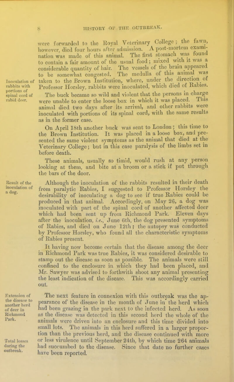 Inoculation of rabbits with portions of spinal cord of rabid deer. Result of the inoculation of a dog. Extension of the disease to another herd of deer in Richmond Rark. Total losses during the outbreak. wo.o forwarded to the Royal Veterinary College ; the fawn, however, died four hours after admission. A post-mortem exami- nation was made of this animal. The first stomach was found to contain a fair amount of the usual food; mixed with it was a considerable quantity of hair. The vessels of the brain appeared to be somewhat congested. The medulla of this animal was taken to the Brown Institution, where, under the direction ot Professor Horsley, rabbits were inoculated, which died of Rabies. The buck became so wild and violent that the persons in charge were unable to enter the loose box in which it was placed. Tins animal died two days after its arrival, and other rabbits were inoculated with portions of its spinal cord, with the same results as in the former case. On April ] 8t.h another buck was sent to London; this time to the Brown Institution. It was placed in a loose box, and pre- sented the same violent symptoms as the animal that died at the Veterinary College; but in this case paralysis of the limbs set in before death. These animals, usually so timid, would rush at any person looking at them, and bite at a broom or a stick if put through the bars of the door. Although the inoculation of the rabbits resulted in their death from paralytic Rabies, I suggested to Professor Horsley the desirability of inoculating a dog to see if true Rabies could be produced in that animal. Accordingly, on May 26, a dog was inoculated with part of the spinal cord of another affected deer which had been sent up from Richmond Park. Eleven days after the inoculation, i.e., June 6th, the dog presented symptoms of Rabies, and died on June 12th; the autopsy was conducted by Professor Horsley, who found all the characteristic symptoms of Rabies present. It having now become certain that the disease amomr the deer in Richmond Park was true Rabies, it was considered desirable to stamp out the disease as soon as possible. The animals were still confined to the enclosure in which they had been placed, and Mr. Sawyer was advised to forthwith shoot any animal presenting the least indication of the disease. This was accordingly carried out. The next feature in connexion with this outbreak was the ap- pearance of the disease in the month of June in the herd which had been grazing in the park next to the infected herd. As soon as the disease was detected in this second herd the whole of the animals were driven into an enclosure and this time divided into small lots. The animals in this herd suffered in a larger propor- tion than the previous herd, and the disease continued with more or less virulence until September 24th, by which time 264 animals had succumbed to the disease. Since that date no further cases have been reported.