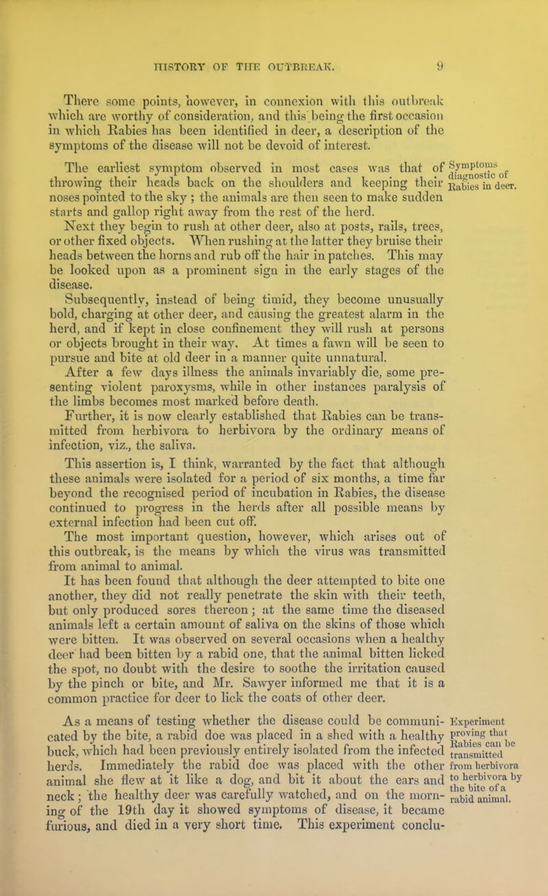 There some points, however, in connexion with this outbreak which are worthy of consideration, and this' being the first occasion in which Rabies has been identified in deer, a description of the symptoms of the disease will not be devoid of interest. The earliest symptom observed in most cases was that of ^^g^ (1t throwing their heads back on the shoulders and keeping their j^bies in deer, noses pointed to the sky ; the animals are then seen to make sudden starts and gallop right away from the rest of the herd. Next they begin to rush at other deer, also at posts, rails, trees, or other fixed objects. When rushing at the latter they bruise their heads between the horns and rub off the hair in patches. This may be looked upon as a prominent sign in the early stages of the disease. Subsequently, instead of being timid, they become unusually bold, charging at other deer, and causing the greatest alarm in the herd, and if kept in close confinement they will rush at persons or objects brought in their way. At times a fawn will be seen to pursue and bite at old deer in a manner quite unnatural. After a few days illness the animals invariably die, some pre- senting violent paroxysms, while in other instances paralysis of the limbs becomes most marked before death. Further, it is now clearly established that Rabies can be trans- mitted from herbivora to herbivora by the ordinary means of infection, viz., the saliva. This assertion is, I think, warranted by the fact that although these animals were isolated for a period of six months, a time far beyond the recognised period of incubation in Rabies, the disease continued to progress in the herds after all possible means by external infection had been cut off. The most important question, however, which arises out of this outbreak, is the means by which the virus was transmitted from animal to animal. It has been found that although the deer attempted to bite one another, they did not really penetrate the skin with their teeth, but only produced sores thereon; at the same time the diseased animals left a certain amount of saliva on the skins of those which were bitten. It was observed on several occasions when a healthy deer had been bitten by a rabid one, that the animal bitten licked the spot, no doubt with the desire to soothe the irritation caused by the pinch or bite, and Mr. Sawyer informed me that it is a common practice for deer to lick the coats of other deer. As a mean3 of testing whether the disease could be communi- Experiment cated by the bite, a rabid doe was placed in a shed with a healthy S^gg8^^ buck, which had been previously entirely isolated from the infected transmitted herds. Immediately the rabid doe was placed with the other from berbivora animal she flew at it like a dog, and bit it about the ears and ^J1^1™* by neck ; the healthy deer was carefully watched, and on the morn- animai. ing of the 19th day it showed symptoms of disease, it became furious, and died in a very short time. This experiment conclu-