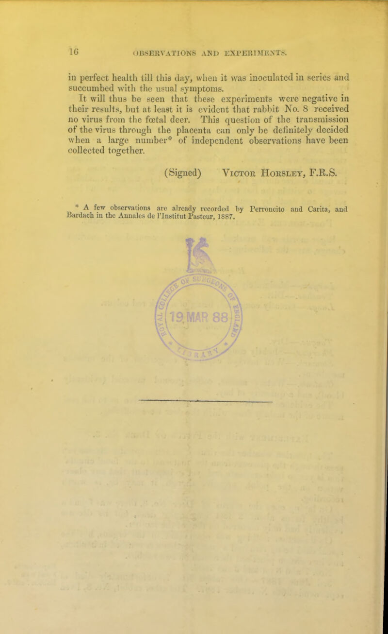 in perfect health till this day, when it was inoculated in series and succumbed with the usual symptoms. It will thus be seen that these experiments were negative in their results, but at least it is evident that rabbit No. 8 received no virus from the fecial deer. This question of the transmission of the virus through the placenta can only be definitely decided when a large number* of independent observations have been collected together. (Signed) Victor Hohsley, F.R.S. * A few observations are already recorded by l'erroncito and Carita, and Bardacb in tbe Aunales de l'Jnstitut Pasteur, 1887. f \