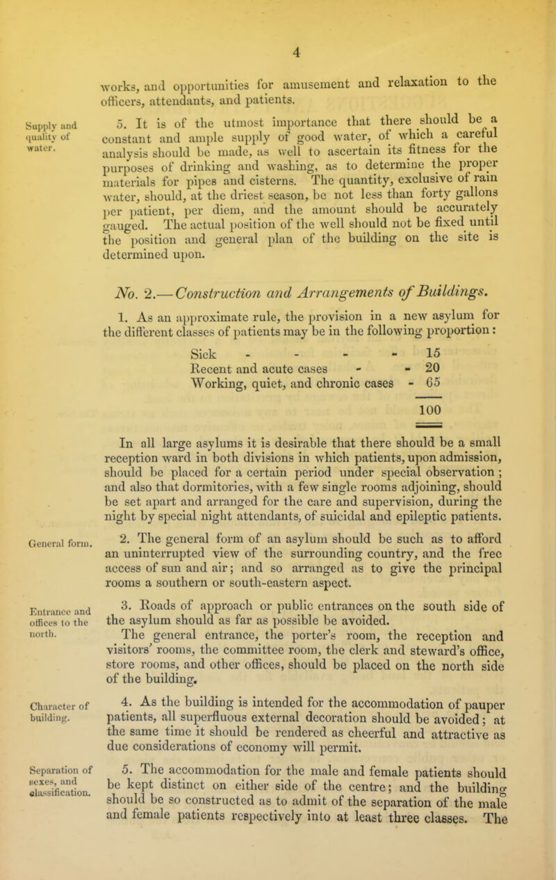 -1 works, ami opportunities for amusement and relaxation to the officers, attendants, and patients. Supply and 5. It is of the utmost importance that there should be a qaafcj °* constant and ample supply of good water, of which a careful analysis should be made, as well to ascertain its fitness for the purposes of drinking and washing, as to determine the proper materials for pipes and cisterns. The quantity, exclusive of rain water, should, at the driest season, be not less than forty gallons per patient, per diem, and the amount should be accurately gauged. The actual position of the well should not be fixed until the position and general plan of the building on the site is determined upon. General form. Entrance and offices to the north. Character of building. Separation of Kexes, and classification. No. 2.— Construction and Arrangements of Buildings. 1. As an approximate rule, the provision in a new asylum for the different classes of patients may be in the following proportion: Sick - 15 Recent and acute cases - - 20 Working, quiet, and chronic cases - 65 100 In all large asylums it is desirable that there should be a small reception ward in both divisions in which patients, upon admission, should be placed for a certain period under special observation ; and also that dormitories, with a few single rooms adjoining, should be set apart and arranged for the care and supervision, during the night by special night attendants, of suicidal and epileptic patients. 2. The general form of an asylum should be such as to afford an uninterrupted view of the surrounding country, and the free access of sun and air; and so arranged as to give the principal rooms a southern or south-eastern aspect. 3. Roads of approach or public entrances on the south side of the asylum should as far as possible be avoided. The general entrance, the porter's room, the reception and visitors' rooms, the committee room, the clerk and steward's office, store rooms, and other offices, should be placed on the north side of the building. 4. As the building is intended for the accommodation of pauper patients, all superfluous external decoration should be avoided; at the same time it should be rendered as cheerful and attractive as due considerations of economy will permit. 5. The accommodation for the male and female patients should be kept distinct on either side of the centre; and the building should be so constructed as to admit of the separation of the male and female patients respectively into at least three classes. The