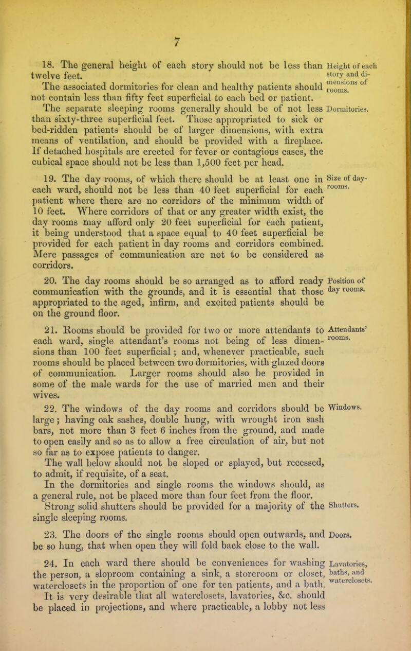 18. The general height of each story should not be less than Height of each twelve feet. stoiy and di- The associated dormitories for clean and healthy patients should rooms?DS Hot contain less than fifty feet superficial to each bed or patient. The separate sleeping rooms generally should be of not less Dormitories, than sixty-three superficial feet. Those appropriated to sick or bed-ridden patients should be of larger dimensions, with extra means of ventilation, and should be provided with a fireplace. If detached hospitals are erected for fever or contagious cases, the cubical space should not be less than 1,500 feet per head. 19. The day rooms, of which there should be at least one in Size of day- each ward, should not be less than 40 feet superficial for each 100ms- patient where there are no corridors of the minimum width of 10 feet. Where corridors of that or any greater width exist, the day rooms may afford only 20 feet superficial for each patient, it being understood that a space equal to 40 feet superficial be provided for each patient in day rooms and corridors combined. Mere passages of communication are not to be considered as corridors. 20. The day rooms should be so arranged as to afford ready Position of communication with the grounds, and it is essential that those dayrooms- appropriated to the aged, infirm, and excited patients should be on the ground floor. 21. Rooms should be provided for two or more attendants to Attendants' each ward, single attendant's rooms not being of less dimen- room8, sions than 100 feet superficial; and, whenever practicable, such rooms should be placed between two dormitories, with glazed doors of communication. Larger rooms should also be provided in some of the male wards for the use of married men and their wives. 22. The windows of the day rooms and corridors should be Windows, large; having oak sashes, double hung, with wrought iron sash bars, not more than 3 feet 6 inches from the ground, and made to open easily and so as to allow a free circulation of air, but not so far as to expose patients to danger. The wall below should not be sloped or splayed, but recessed, to admit, if requisite, of a seat. In the dormitories and single rooms the windows should, as a general rule, not be placed more than four feet from the floor. Strong solid shutters should be provided for a majority of the Shutters, single sleeping rooms. 23. The doors of the single rooms should open outwards, and Doors, be so hung, that when open they will fold back close to the wall. 24. In each ward there should be conveniences for washing Lavatories, the person, a sloproom containing a sink, a storeroom or closet, baths, and waterclosets in the proportion of one for ten patients, and a bath. w'Ueiclo!,Lt>- It is very desirable that all waterclosets, lavatories, &c. should be placed in projections, and where practicable, a lobby not less