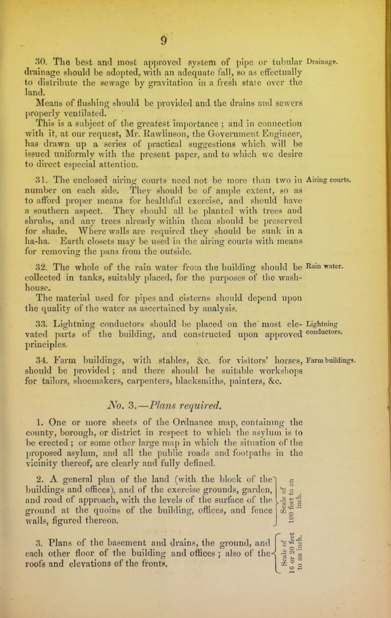 30. The best and most approved system of pipe or tubular Drainage, drainage should be adopted, with an adequate fall, so as effectually to distribute the sewage by gravitation in a fresh state over the land. Means of flushing should be provided and the drains and sewers properly ventilated. This is a subject of the greatest importance ; and in connection with it, at our request, Mr. Rawlinson, the Government Engineer, has drawn up a series of practical suggestions which will be issued uniformly with the present paper, and to which we desire to direct especial attention. 31. The enclosed airing courts need not be more than two in Airing courts, number on each side. They should be of ample extent, so as to afford proper means for healthful exercise, and should have a southern aspect. They should all be planted with trees and shrubs, and any trees already within them should be preserved for shade. Where walls are required they should be sunk in a ha-ha. Earth closets may be used in the airing courts with means for removing the pans from the outside. 32. The whole of the rain water from the building should be Kaiu vatcr. collected in tanks, suitably placed, for the purposes of the wash- house. The material used for pipes and cisterns should depend upon the quality of the water as ascertained by analysis. 33. Lightning conductors should be placed on the most ele- Lightning vated parts of the building, and constructed upon approved conQuctors' principles. 34. Farm buildings, with stables, &c. for visitors' horses, Farm buildings, should be provided ; and there should be suitable workshops for tailors, shoemakers, carpenters, blacksmiths, painters, &c. No. 3.—Plans required. 1. One or more sheets of the Ordnance map, containing the county, borough, or district in respect to which the asylum is to be erected ; or some other large map in which the situation of the proposed asylum, and all the public roads and footpaths in the vicinity thereof, are clearly and fully defined. 2. A general plan of the land (with the block of the' buildings and offices), and of the exercise grounds, garden, and road of approach, with the levels of the surface of the. i.-S'S'l ground at the quoins of the building, offices, and fence ' walls, figured thereon. o 5 °o.2 3. Plans of the basement and drains, the ground, and each other floor of the buildino- and offices : also of the«( ? ^ a roofs and elevations of the fronts. I § S §