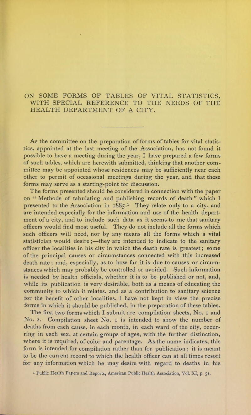 ON SOME FORMS OF TABLES OF VITAL STATISTICS, WITH SPECIAL REFERENCE TO THE NEEDS OF THE HEALTH DEPARTMENT OF A CITY. As the committee on the preparation of forms of tables for vital statis- tics, appointed at the last meeting of the Association, has not found it possible to have a meeting during the year, I have prepared a few forms of such tables, which are herewith submitted, thinking that another com- mittee may be appointed whose residences may be sufficiently near each other to permit of occasional meetings during the year, and that these forms may serve as a starting-point for discussion. The forms presented should be considered in connection with the paper on Methods of tabulating and publishing records of death which I presented to the Association in 1885.1 They relate only to a city, and are intended especially for the information and use of the health depart- ment of a city, and to include such data as it seems to me that sanitary officers would find most useful. They do not include all the forms which such officers will need, nor by any means all the forms which a vital statistician would desire ;—they are intended to indicate to the sanitary officer the localities in his city in which the death rate is greatest; some of the principal causes or circumstances connected with this increased death rate ; and, especially, as to how far it is due to causes or circum- stances which may probably be controlled or avoided. Such information is needed by health officials, whether it is to be published or not, and, while its publication is very desirable, both as a means of educating the community to which it relates, and as a contribution to sanitary science for the benefit of other localities, I have not kept in view the precise forms in which it should be published, in the preparation of these tables. The first two forms which I submit are compilation sheets, No. 1 and No. 2. Compilation sheet No. 1 is intended to show the number of deaths from each cause, in each month, in each ward of the city, occur- ring in each sex, at certain groups of ages, with the further distinction, where it is required, of color and parentage. As the name indicates, this form is intended for compilation rather than for publication ; it is meant to be the current record to which the health officer can at all times resort for any information which he may desire with regard to deaths in his 1 Public Health Papers and Reports, American Public Health Association, Vol. XI, p. 51.