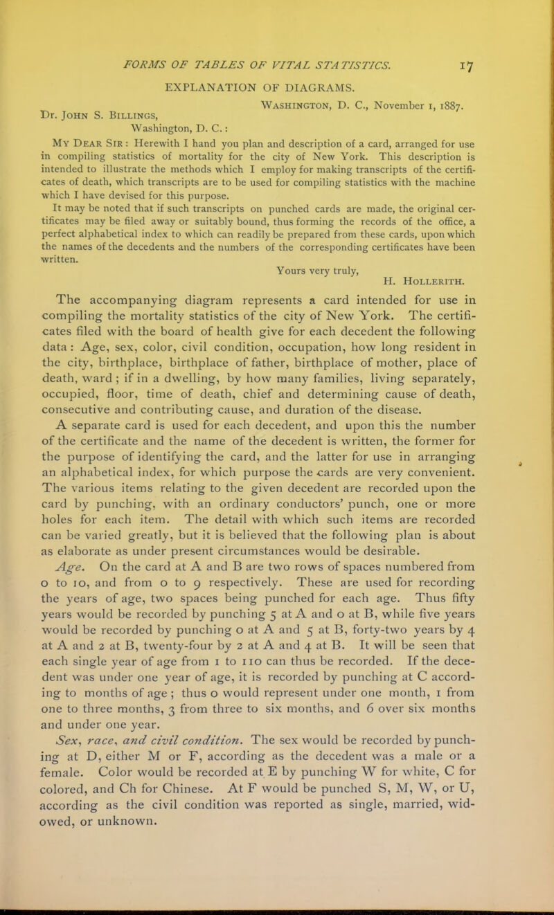 EXPLANATION OF DIAGRAMS. Washington, D. C, November 1, 1887. Dr. John S. Billings, Washington, D. C.: My Dear Sir : Herewith I hand you plan and description of a card, arranged for use in compiling statistics of mortality for the city of New York. This description is intended to illustrate the methods which I employ for making transcripts of the certifi- cates of death, which transcripts are to be used for compiling statistics with the machine which I have devised for this purpose. It may be noted that if such transcripts on punched cards are made, the original cer- tificates may be filed away or suitably bound, thus forming the records of the office, a perfect alphabetical index to which can readily be prepared from these cards, upon which the names of the decedents and the numbers of the corresponding certificates have been written. Yours very truly, H. Hollerith. The accompanying diagram represents a card intended for use in compiling the mortality statistics of the city of New York. The certifi- cates filed with the board of health give for each decedent the following data : Age, sex, color, civil condition, occupation, how long resident in the city, birthplace, birthplace of father, birthplace of mother, place of death, ward ; if in a dwelling, by how many families, living separately, occupied, floor, time of death, chief and determining cause of death, consecutive and contributing cause, and duration of the disease. A separate card is used for each decedent, and upon this the number of the certificate and the name of the decedent is written, the former for the purpose of identifying the card, and the latter for use in arranging an alphabetical index, for which purpose the cards are very convenient. The various items relating to the given decedent are recorded upon the card by punching, with an ordinary conductors' punch, one or more holes for each item. The detail with which such items are recorded can be varied greatly, but it is believed that the following plan is about as elaborate as under present circumstances would be desirable. Age. On the card at A and B are two rows of spaces numbered from o to 10, and from o to 9 respectively. These are used for recording the years of age, two spaces being punched for each age. Thus fifty years would be recorded by punching 5 at A and o at B, while five years would be recorded by punching o at A and 5 at B, forty-two years by 4 at A and 2 at B, twenty-four by 2 at A and 4 at B. It will be seen that each single year of age from 1 to no can thus be recorded. If the dece- dent was under one year of age, it is recorded by punching at C accord- ing to months of age ; thus o would represent under one month, 1 from one to three months, 3 from three to six months, and 6 over six months and under one year. Sex, race, and civil condition. The sex would be recorded by punch- ing at D, either M or F, according as the decedent was a male or a female. Color would be recorded at E by punching W for white, C for colored, and Ch for Chinese. At F would be punched S, M, W, or U, according as the civil condition was reported as single, married, wid- owed, or unknown.