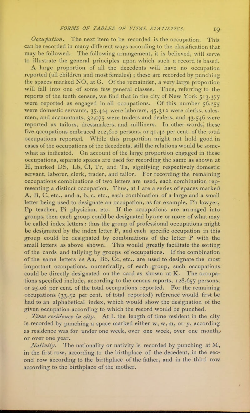 Occupation. The next item to be recorded is the occupation. This can be recorded in many different ways according to the classification that may be followed. The following arrangement, it is believed, will serve to illustrate the general principles upon which such a record is based. A large proportion of all the decedents will have no occupation reported (all children and most females) ; these are recorded by punching the spaces marked NO, at G. Of the remainder, a very large proportion will fall into one of some few general classes. Thus, referring to the reports of the tenth census, we find that in the city of New York 513,377 were reported as engaged in all occupations. Of this number 56,255 were domestic servants, 35,424 were laborers, 45,312 were clerks, sales- men, and accountants, 32,075 were traders and dealers, and 43,546 were reported as tailors, dressmakers, and milliners. In other words, these five occupations embraced 212,612 persons, or 41.42 percent, of the total occupations reported. While this proportion might not hold good in cases of the occupations of the decedents, still the relations would be some- what as indicated. On account of the large proportion engaged in these occupations, separate spaces are used for recording the same as shown at H, marked DS, Lb, CI, Tr, and Ta, signifying respectively domestic servant, laborer, clerk, trader, and tailor. For recording the remaining occupations combinations of two letters are used, each combination rep- resenting a distinct occupation. Thus, at I are a series of spaces marked A, B, C, etc., and a, b, c, etc., each combination of a large and a small letter being used to designate an occupation, as for example, Ph lawyer, Pp teacher, Pi physician, etc. If the occupations are arranged into groups, then each group could be designated by one or more of what may be called index letters: thus the group of professional occupations might be designated by the index letter P, and each specific occupation in this group could be designated by combinations of the letter P with the small letters as above shown. This would greatly facilitate the sorting of the cards and tallying by groups of occupations. If the combination of the same letters as Aa, Bb, Cc, etc., are used to designate the most important occupations, numerically, of each group, such occupations could be directly designated on the card as shown at K. The occupa- tions specified include, according to the census reports, 128,657 persons, or 25.06 per cent, of the total occupations reported. For the remaining occupations (33.52 per cent, of total reported) reference would first be had to an alphabetical index, which would show the designation of the given occupation according to which the record would be punched. Time residence in city. At L the length of time resident in the city is recorded by punching a space marked either w, w,m, or y, according as residence was for under one week, over one week, over one month,* or over one year. Nativity. The nationality or nativity is recorded by punching at M, in the first row, according to the birthplace of the decedent, in the sec- ond row according to the birthplace of the father, and in the third row according to the birthplace of the mother.