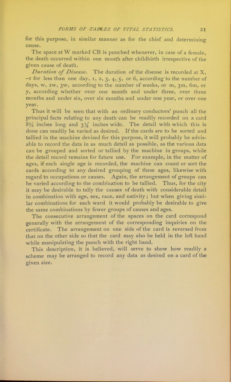 for this purpose, in similar manner as for the chief and determining cause. The space at W marked CB is punched whenever, in case of a female, the death occurred within one month after childbirth irrespective of the given cause of death. Duration of Disease. The duration of the disease is recorded at X, -I for less than one day, i, 2, 3, 4, 5, or 6, according to the number of days, w, 2w, 3W, according to the number of weeks, or m, 3m, 6m, or y, according whether over one month and under three, over three months and under six, over six months and under one year, or over one year. Thus it will be seen that with an ordinary conductors' punch all the principal facts relating to any death can be readily recorded on a card 8% inches long and 33^ inches wide. The detail with which this is done can readily be varied as desired. If the cards are to be sorted and tallied in the machine devised for this purpose, it will probably be advis- able to record the data in as much detail as possible, as the various data can be grouped and sorted or tallied by the machine in groups, while the detail record remains for future use. For example, in the matter of ages, if each single age is recorded, the machine can count or sort the cards according to any desired grouping of these ages, likewise with regard to occupations or causes. Again, the arrangement of groups can be varied according to the combination to be tallied. Thus, for the city it may be desirable to tally the causes of death with considerable detail in combination with age, sex, race, and nativity ; but when giving simi- lar combinations for each ward it would probably be desirable to give the same combinations by fewer groups of causes and ages. The consecutive arrangement of the spaces on the card correspond generally with the arrangement of the corresponding inquiries on the certificate. The arrangement on one side of the card is reversed from that on the other side so that the card may also be held in the left hand while manipulating the punch with the right hand. This description, it is believed, will serve to show how readily a scheme may be arranged to record any data as desired on a card of the given size.