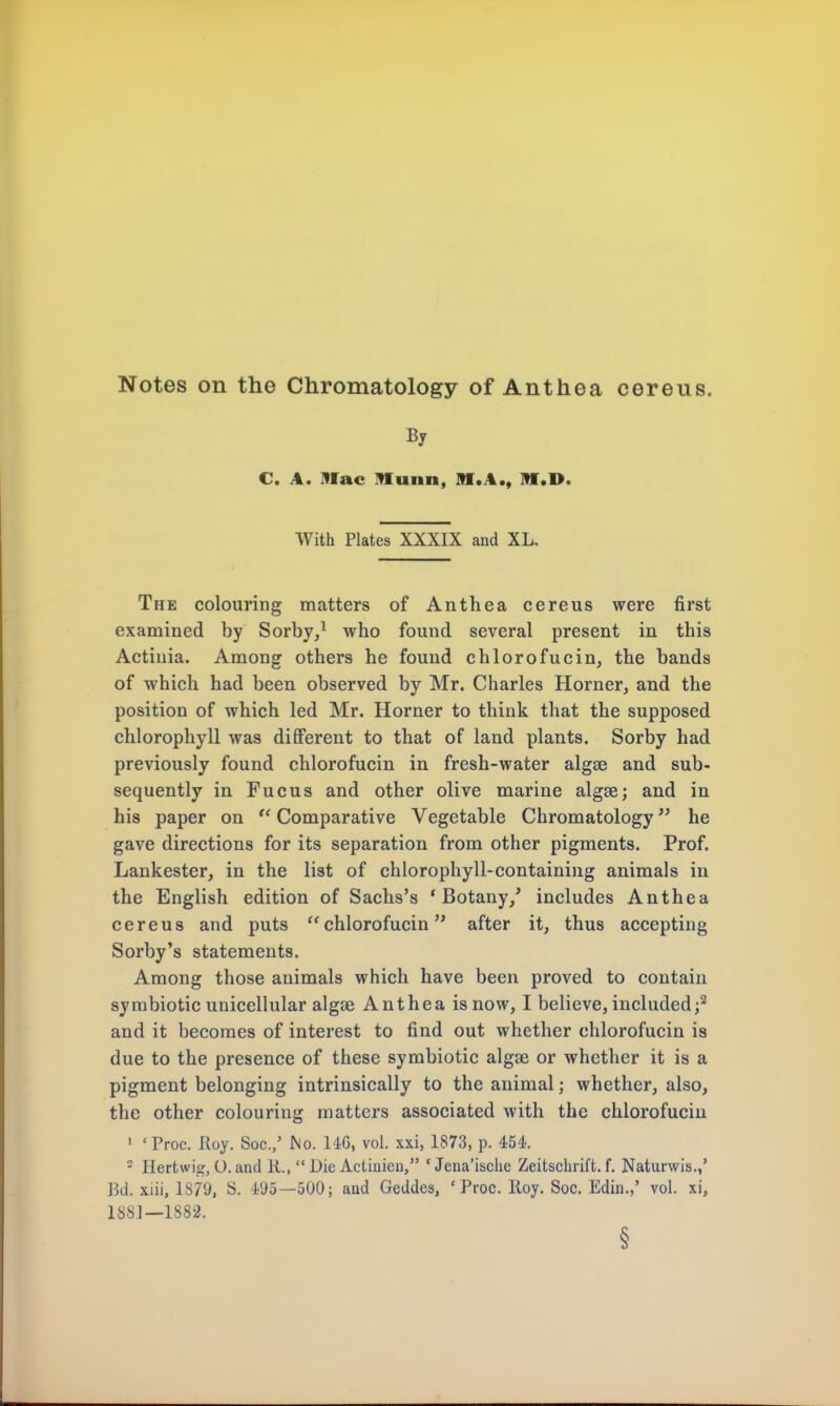 Notes on the Chromatology of Anthea cereus. By C. A. Mac IHunn, M.A., Iff .IK With Plates XXXIX and XL. The colouring matters of Anthea cereus were first examined by Sorby,1 who found several present in this Actinia. Among others he found chlorofucin, the bands of which had been observed by Mr. Charles Horner, and the position of which led Mr. Horner to think that the supposed chlorophyll was different to that of land plants. Sorby had previously found chlorofucin in fresh-water algse and sub- sequently in Fucus and other olive marine algae; and in his paper on  Comparative Vegetable Chromatology he gave directions for its separation from other pigments. Prof. Lankester, in the list of chlorophyll-containing animals in the English edition of Sachs's 'Botany/ includes Anthea cereus and puts chlorofucin after it, thus accepting Sorby's statements. Among those animals which have been proved to contain symbiotic unicellular algse Anthea is now, I believe, included;2 and it becomes of interest to find out whether chlorofucin is due to the presence of these symbiotic algse or whether it is a pigment belonging intrinsically to the animal; whether, also, the other colouring matters associated with the chlorofucin 1 'Proc. Roy. Soc.,' No. 146, vol. xxi, 1873, p. 454. 2 Hertwig, O. and 11.,  Die Actiuien, ' Jena'isclie Zeitschrift. f. Naturwis.,' Bd. xiii, 1879, S. 495—500; and Geddes, ' Proc. Roy. Soc. Edin.,' vol. xi, 188.1—1882. §