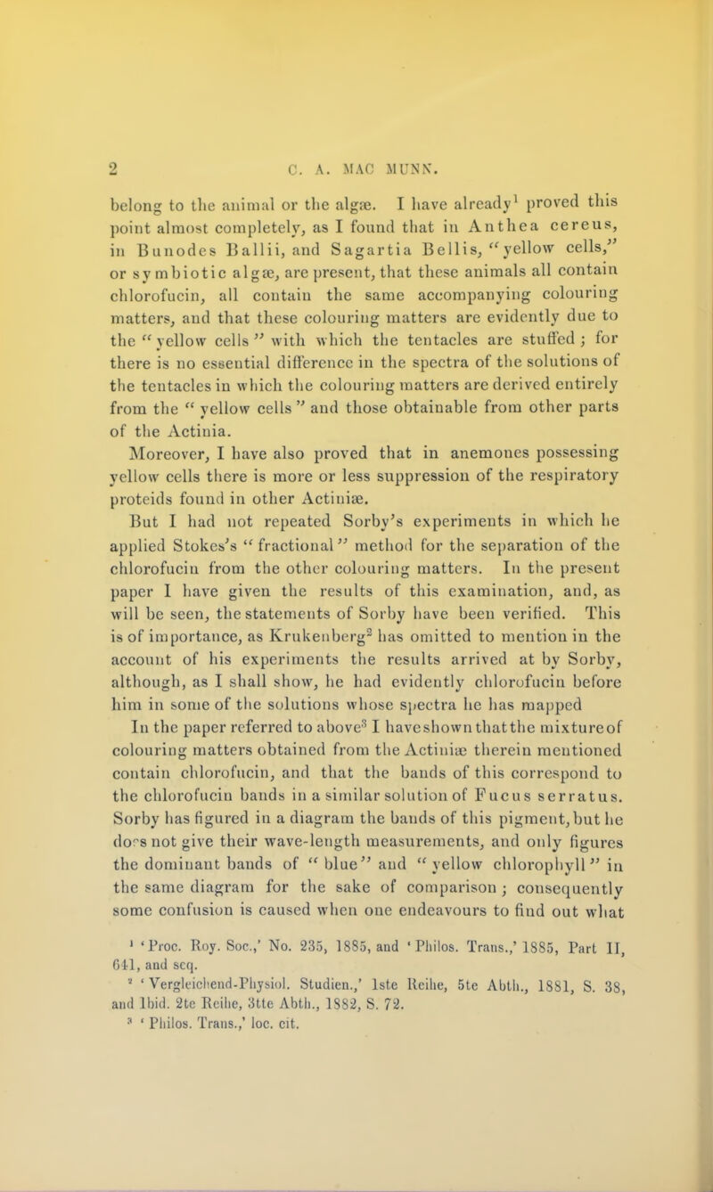 belong to the animal or the algre. I have already1 proved this point almost completely, as I found that in Anthea cereus, in Bunodes Ballii, and Sagartia Bellis, yellow cells/' or symbiotic alga?, are present, that these animals all contain chlorofuciu, all contain the same accompanying colouring matters, and that these colouring matters are evidently due to the  yellow cells  with which the tentacles are stuffed ; for there is no essential difference in the spectra of the solutions of the tentacles in which the colouring matters are derived entirely from the  yellow cells  and those obtainable from other parts of the Actinia. Moreover, I have also proved that in anemones possessing yellow cells there is more or less suppression of the respiratory proteids found in other Actiniae. But I had not repeated Sorby's experiments in which he applied Stokes's  fractional method for the separation of the chlorofuciu from the other colouring matters. In the present paper 1 have given the results of this examination, and, as will be seen, the statements of Sorby have been verified. This is of importance, as Krukenbcrg2 has omitted to mention in the account of his experiments the results arrived at by Sorby, although, as I shall show, he had evidently chlorofuciu before him in some of the solutions whose spectra he has mapped In the paper referred to above31 haveshown thatthe mixtureof colouring matters obtained from the Actinia? therein mentioned contain chlorofuciu, and that the bands of this correspond to the chlorofuciu bands in a similar solution of Fucus serratus. Sorby has figured in a diagram the bauds of this pigment,but he dors not give their wave-length measurements, and only figures the dominant bands of  blue and  yellow chlorophyll in the same diagram for the sake of comparison ; consequently some confusion is caused when one endeavours to find out what 1 'Proc. Roy. Soc.,' No. 235, 1885, and ' Philos. Trans.,'18S5, Part II, 641, and scq. ■ • Vergleicliend-Physiol. Studien.,' lste Kcilie, 5te Abtli., 1881, S. 38, and Ibid. 2tc Reilie, 3tte Abth., 1882, S. 72. :t ' Philos. Trans.,' loc. cit.