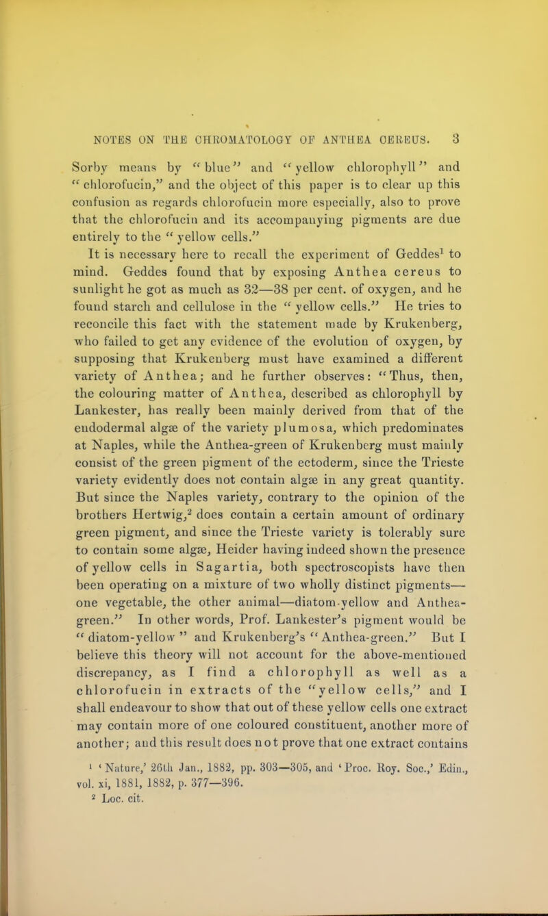 Sorby means by  blue and yellow chlorophyll and  chlorofucin, and the object of this paper is to clear up this confusion as regards chlorofucin more especially, also to prove that the chlorofucin and its accompanying pigments are due entirely to the  yellow cells. It is necessary here to recall the experiment of Geddes1 to mind. Geddes found that by exposing Anthea cereus to sunlight he got as much as 32—38 per cent, of oxygen, and he found starch and cellulose in the  yellow cells. He tries to reconcile this fact with the statement made by Krukenberg, who failed to get any evidence of the evolution of oxygen, by supposing that Krukenberg must have examined a different variety of Anthea; and he further observes: Thus, then, the colouring matter of Anthea, described as chlorophyll by Lankester, has really been mainly derived from that of the eudodermal algse of the variety plumosa, which predominates at Naples, while the Anthea-green of Krukenberg must mainly consist of the green pigment of the ectoderm, since the Trieste variety evidently does not contain algse in any great quantity. But since the Naples variety, contrary to the opinion of the brothers Hertwig,2 does contain a certain amount of ordinary green pigment, and since the Trieste variety is tolerably sure to contain some algse, Heider having indeed shown the presence of yellow cells in Sagartia, both spectroscopists have then been operating on a mixture of two wholly distinct pigments— one vegetable, the other animal—diatom yellow and Anthea- green. In other words, Prof. Lankester's pigment would be  diatom-yellow  and Krukenberg's Anthea-green. But I believe this theory will not account for the above-mentioned discrepancy, as I find a chlorophyll as well as a chlorofucin in extracts of the yellow cells, and I shall endeavour to show that out of these yellow cells one extract may contain more of one coloured constituent, another more of another; and this result does not prove that one extract contains 1 'Nature,' 26th Jan., 1882, pp. 303—305, and 'Proc. Roy. Soc.,' Edin., vol. xi, 1881, 1882, p. 377—396. 2 Loc. cit.