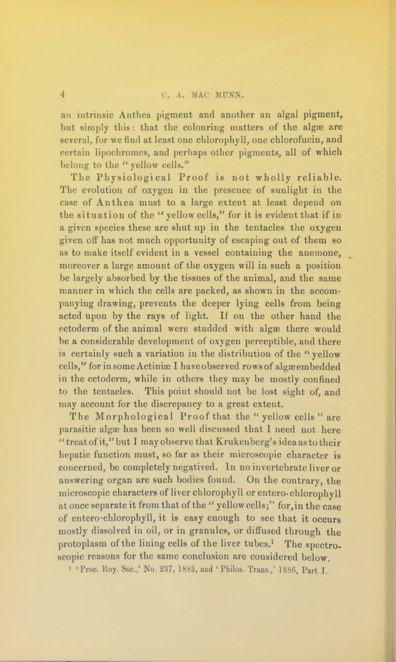 an intrinsic Antlica pigment and another an algal pigment, but simply this: that the colouring matters of the algae are several, for we find at least one chlorophyll, one chlorofucin, and certain lipochromes, and perhaps other pigments, all of which belong to the  yellow cells/' The Physiological Proof is not wholly reliable. The evolution of oxygen in the presence of sunlight in the case of Anthea must to a large extent at least depend on the situation of the  yellow cells, for it is evident that if in a given species these are shut up in the tentacles the oxygen given off has not much opportunity of escaping out of them so as to make itself evident in a vessel containing the anemone, moreover a large amount of the oxygen will in such a position be largely absorbed by the tissues of the animal, and the same manner in which the cells are packed, as shown in the accom- panying drawing, prevents the deeper lying cells from being acted upon by the rays of light. If on the other hand the ectoderm of the animal were studded with algae there would be a considerable development of oxygen perceptible, and there is certainly such a variation in the distribution of the  yellow cells, for in some Actiniae I haveobserved rowsof algasembedded in the ectoderm, while in others they may be mostly confined to the tentacles. This point should not be lost sight of, and may account for the discrepancy to a great extent. The Morphological Proof that the  yellow cells  are parasitic algas has been so well discussed that I need not here treat of it, but I may observe that Krukenberg's idea as to their hepatic function must, so far as their microscopic character is concerned, be completely negatived. In no invertebrate liver or answering organ are such bodies found. On the contrary, the microscopic characters of liver chlorophyll or entero-chlorophyll at once separate it from that of the  yellow cells; for,in the case of entero-chlorophyll, it is easy enough to see that it occurs mostly dissolved in oil, or in granules, or diffused through the protoplasm of the lining cells of the liver tubes.1 The spectro- scopic reasons for the same conclusion are considered below. ' Troc Uoy. Soc.,' No. 237, 1885, and ' Philos. Trans,' 18S0, Part J.