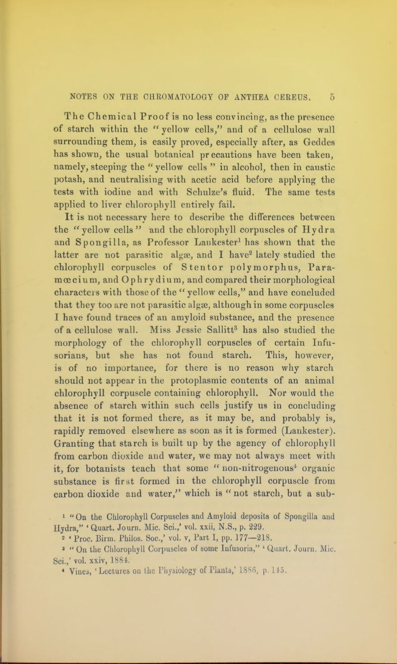 The Chemical Proof is no less convincing, as the presence of starch within the  yellow cells/' and of a cellulose wall surrounding them, is easily proved, especially after, as Geddes has shown, the usual botanical precautions have been taken, namely, steeping the  yellow cells  in alcohol, then in caustic potash, and neutralising with acetic acid before applying the tests with iodine and with Schulze's fluid. The same tests applied to liver chlorophyll entirely fail. It is not necessary here to describe the differences between the  yellow cells and the chlorophyll corpuscles of Hydra and Spongilla, as Professor Lankester1 has shown that the latter are not parasitic algee, and I have2 lately studied the chlorophyll corpuscles of Stentor polymorphus, Para- moecium, and Ophry dium, and compared their morphological characteis with those of the yellow cells, and have concluded that they too are not parasitic algae, although in some corpuscles I have found traces of an amyloid substance, and the presence of a cellulose wall. Miss Jessie Sallitt3 has also studied the morphology of the chlorophyll corpuscles of certain Infu- sorians, but she has not found starch. This, however, is of no importance, for there is no reason why starch should not appear in the protoplasmic contents of an animal chlorophyll corpuscle containing chlorophyll. Nor would the absence of starch within such cells justify us in concluding that it is not formed there, as it may be, and probably is, rapidly removed elsewhere as soon as it is formed (Lankester). Granting that starch is built up by the agency of chlorophyll from carbon dioxide and water, we may not always meet with it, for botanists teach that some  non-nitrogenous1 organic substance is first formed in the chlorophyll corpuscle from carbon dioxide and water/' which is  not starch, but a sub- 1  On the Chlorophyll Corpuscles and Amyloid deposits of Spongilla and Hydra, ' Quart. Journ. Mic. Sci.,' vol. xxii, N.S., p. 229. ■ « Proc. Birm. Philos. Soc./ vol. v, Part 1, pp. 177—218. 3  On the Chlorophyll Corpuscles of some Infusoria, ' Quart. Journ. Mic. Sci.,' vol. xxiv, 1884. * Vines, 'Lectures on the Physiology of riants,' 18%, p. 113.