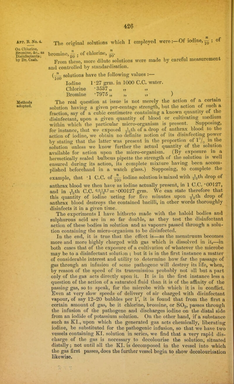 Apr. B. No. 4. On Chlorine, Bromine, kv., as Disinfectants; by Dr. Caih. -Of iodine,^ ; of Methods adopted. The original solutions which I employed were:- bromine,^ . of chlorine, ~. From these, more dilute solutions were made by careful measurement and controlled by standardisation. ( - solutions have the following values :— 1-27 grm. in 1000 C.C. water. •3537,, Iodine Chlorine Bromine 7975 ) The real question at issue is not merely the action of a certain solution having a given per-centage strength, but the action of such a fraction, say of a cubic centimetre containing a known quantity of the disinfectant, upon a given quantity of blood or cultivating medium within which the particular micro-organism is present. Supposing, for instance, that we exposed ^Uh of a drop of anthrax blood to the action of iodine, we obtain no definite notion of its disinfecting power by stating that the latter was present in the proportion of 1% in ^ne solution unless we know further the actual quantity of the solution available for action upon the micro-organism. (By exposure in a hermetically sealed bulbous pipette the strength of the solution is well ensured during its action, its complete mixlure having been accom- plished beforehand in a watch glass.) Supposing, to complete the example, that -1 C.C. of ~ iodine solution is mixed with fath drop of anthrax blood we then have as iodine actually present, in 1 C.C. 00127, and in ^th C.C. °-°TV2-= 000127 grm. We can state therefore that this quantity of iodine acting for five minutes upon ^(Tth drop of anthrax blood destroys the contained bacilli, in other words thoroughly disinfects it in a given time. The experiments I have hitherto made with the haloid bodies and sulphurous acid are in so far double, as they test the disinfectant action of these bodies in solution and as vapours passed through a solu- tion containing the micro-organism to be disinfected. In the end, it is true that the effect is—as the menstruum becomes more and more highly charged with gas which is dissolved in it,—in both cases that of the exposure of a cultivation of whatever the microbe may be to a disinfectant solution ; but it is in the first instance a matter of considerable interest and utility to determine how far the passage of gas through an infusion of some pathogene will destroy its life, when, by reason of the speed of its transmission probably not all but a part only of the gas acts directly upon it. It is in the first instance less a question of the action of a saturated fluid than it is of the affinity of the passing gas, so to speak, for the microbe with which it is in conflict. Even at very slow speeds of delivery of air charged with disinfectant vapour, of say 12-20 bubbles per 1', it is found that from the first a certain amount of gas, be it chlorine, bromine, or S02, passes through the infusion of the pathogene and discharges iodine on the distal side from an iodide of potassium solution. On the other hand, if a substance such as KL, upon which the generated gas acts chemically, liberating iodine, be substituted for the pathogenic infusion, so that we have two vessels containing KI. solution in series, we find that a very rapid dis- charge of the gas is necessary to decolourise the solution, situated distally; not until all the KI. is decomposed in the vessel into which the gas first passes, does the further vessel begin to show decolourisation likewise.